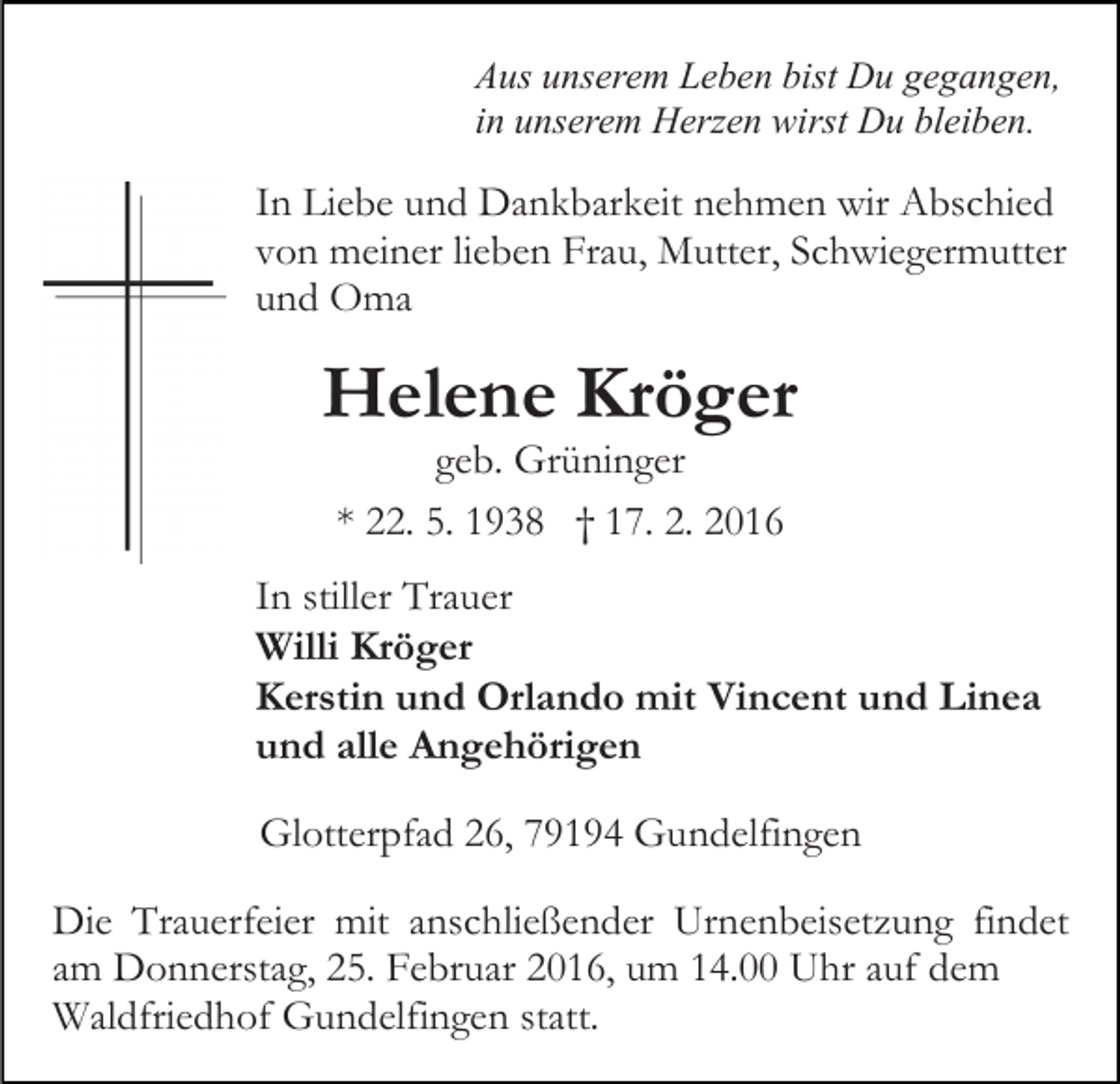 <p>Aus unserem Leben bist Du gegangen,<br />in unserem Herzen wirst Du bleiben.</p><p>In Liebe und Dankbarkeit nehmen wir Abschied<br />von meiner lieben Frau, Mutter, Schwiegermutter<br />und Oma</p><p>Helene Kröger<br />geb. Grüninger<br />* 22. 5. 1938 † 17. 2. 2016<br />In stiller Trauer<br />Willi Kröger<br />Kerstin und Orlando mit Vincent und Linea<br />und alle Angehörigen<br />Glotterpfad 26, 79194 Gundelfingen<br />Die Trauerfeier mit anschließender Urnenbeisetzung findet<br />am Donnerstag, 25. Februar 2016, um 14.00 Uhr auf dem<br />Waldfriedhof Gundelfingen statt.</p>