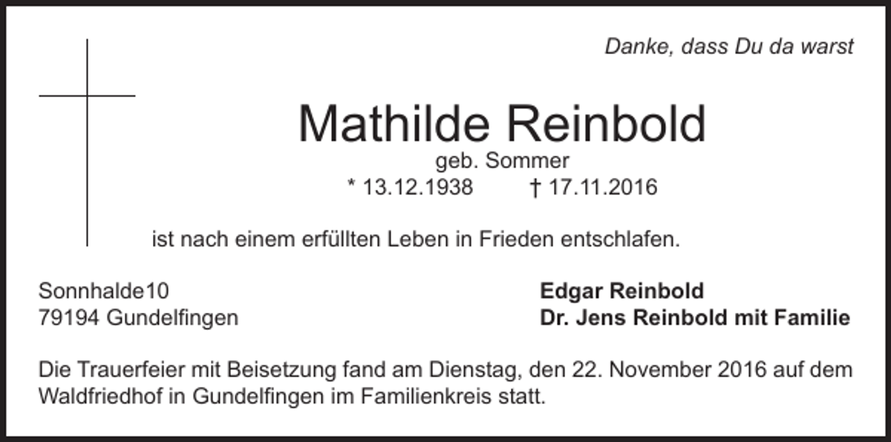 <p>Danke, dass Du da warst</p><p>Mathilde Reinbold<br />geb. Sommer<br />* 13.12.1938<br />† 17.11.2016</p><p>ist nach einem erfüllten Leben in Frieden entschlafen.<br />Sonnhalde10<br />79194 Gundelfingen</p><p>Edgar Reinbold<br />Dr. Jens Reinbold mit Familie</p><p>Die Trauerfeier mit Beisetzung fand am Dienstag, den 22. November 2016 auf dem<br />Waldfriedhof in Gundelfingen im Familienkreis statt.</p>
