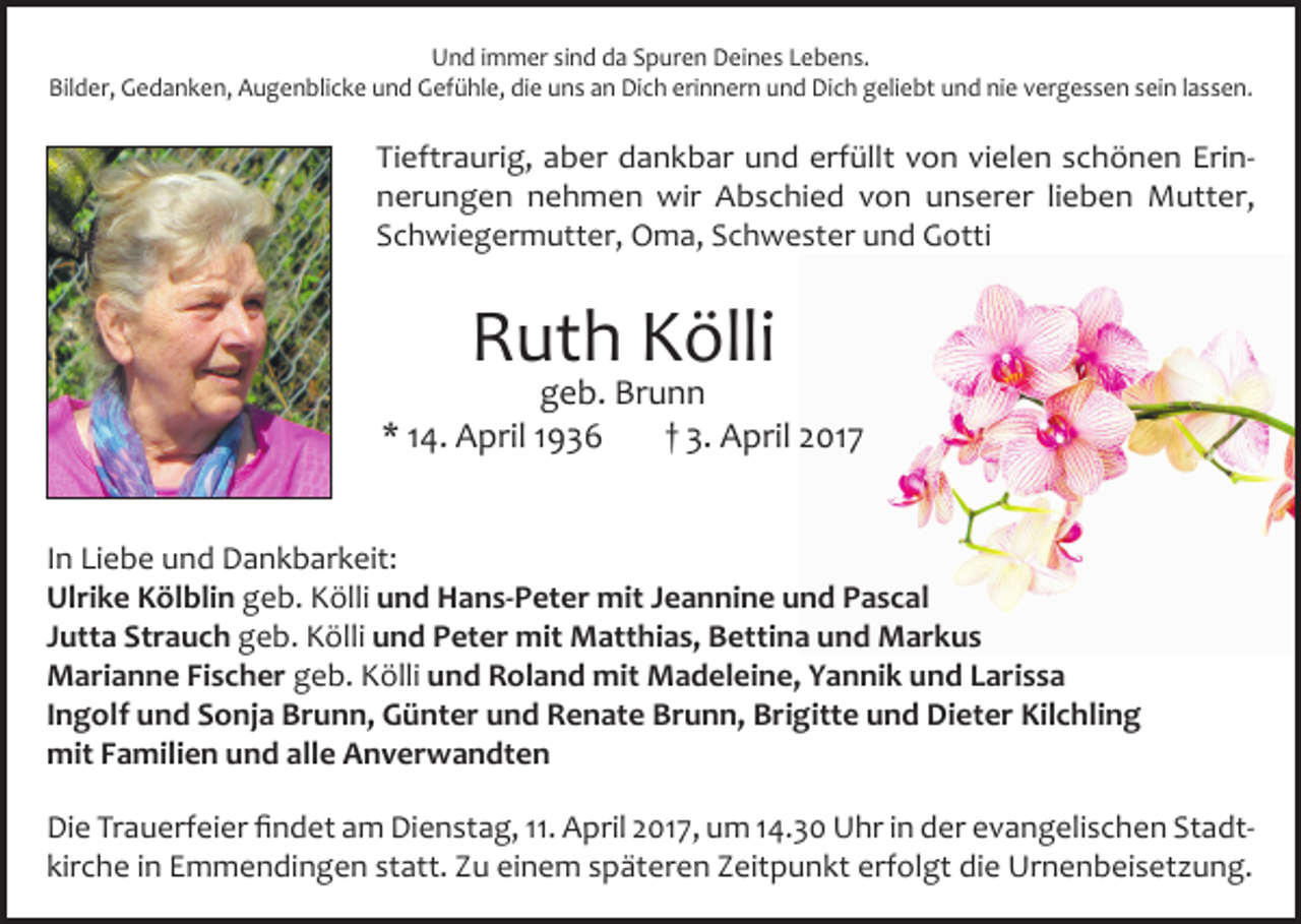 <p>Und immer sind da Spuren Deines Lebens.<br />Bilder, Gedanken, Augenblicke und Gefühle, die uns an Dich erinnern und Dich geliebt und nie vergessen sein lassen.</p><p>Tieftraurig, aber dankbar und erfüllt von vielen schönen Erinnerungen nehmen wir Abschied von unserer lieben Mutter,<br />Schwiegermutter, Oma, Schwester und Gotti</p><p>Ruth Kölli</p><p>geb. Brunn<br />* 14. April 1936<br />† 3. April 2017<br />In Liebe und Dankbarkeit:<br />Ulrike Kölblin geb. Kölli und Hans-Peter mit Jeannine und Pascal<br />Jutta Strauch geb. Kölli und Peter mit Matthias, Bettina und Markus<br />Marianne Fischer geb. Kölli und Roland mit Madeleine, Yannik und Larissa<br />Ingolf und Sonja Brunn, Günter und Renate Brunn, Brigitte und Dieter Kilchling<br />mit Familien und alle Anverwandten<br />Die Trauerfeier findet am Dienstag, 11. April 2017, um 14.30 Uhr in der evangelischen Stadt­<br />kirche in Emmendingen statt. Zu einem späteren Zeitpunkt erfolgt die Urnenbeisetzung.</p>