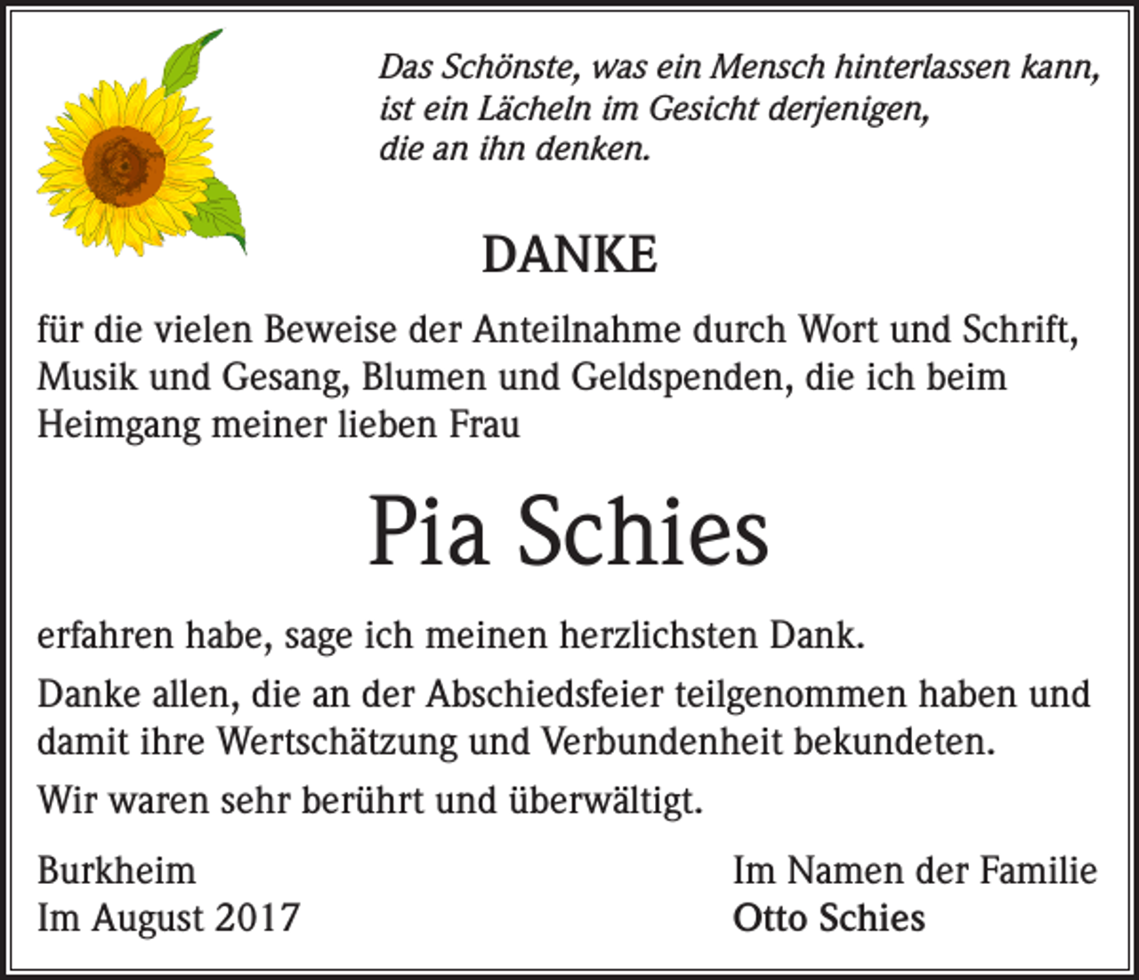 <p>Das Schönste, was ein Mensch hinterlassen kann,<br />ist ein Lächeln im Gesicht derjenigen,<br />die an ihn denken.</p><p>DANKE<br />für die vielen Beweise der Anteilnahme durch Wort und Schrift,<br />Musik und Gesang, Blumen und Geldspenden, die ich beim<br />Heimgang meiner lieben Frau</p><p>Pia Schies<br />erfahren habe, sage ich meinen herzlichsten Dank.<br />Danke allen, die an der Abschiedsfeier teilgenommen haben und<br />damit ihre Wertschätzung und Verbundenheit bekundeten.<br />Wir waren sehr berührt und überwältigt.<br />Burkheim<br />Im August 2017</p><p>Im Namen der Familie<br />Otto Schies</p>