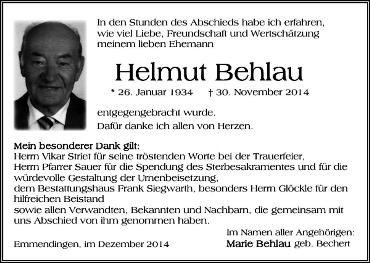<p>In den Stunden des Abschieds habe ich erfahren,<br />wie viel Liebe, Freundschaft und Wertschätzung<br />meinem lieben Ehemann</p><p>* 26. Januar 1934</p><p>† 30. November 2014</p><p>entgegengebracht wurde.<br />Dafür danke ich allen von Herzen.<br />Herrn Vikar Striet für seine tröstenden Worte bei der Trauerfeier,<br />Herrn Pfarrer Sauer für die Spendung des Sterbesakramentes und für die<br />würdevolle Gestaltung der Urnenbeisetzung,<br />dem Bestattungshaus Frank Siegwarth, besonders Herrn Glöckle für den<br />hilfreichen Beistand<br />sowie allen Verwandten, Bekannten und Nachbarn, die gemeinsam mit<br />uns Abschied von ihm genommen haben.<br />Im Namen aller Angehörigen:<br />geb. Bechert<br />Emmendingen, im Dezember 2014</p>