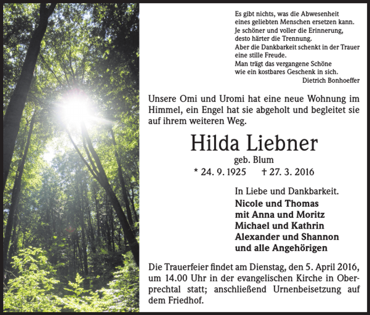 <p>Es gibt nichts, was die Abwesenheit<br />eines geliebten Menschen ersetzen kann.<br />Je schöner und voller die Erinnerung,<br />desto härter die Trennung.<br />Aber die Dankbarkeit schenkt in der Trauer<br />eine stille Freude.<br />Man trägt das vergangene Schöne<br />wie ein kostbares Geschenk in sich.</p><p>Dietrich Bonhoeffer</p><p>Unsere Omi und Uromi hat eine neue Wohnung im<br />Himmel, ein Engel hat sie abgeholt und begleitet sie<br />auf ihrem weiteren Weg.</p><p>Hilda Liebner<br />geb. Blum<br />* 24. 9. 1925 † 27. 3. 2016</p><p>In Liebe und Dankbarkeit.<br />Nicole und Thomas<br />mit Anna und Moritz<br />Michael und Kathrin<br />Alexander und Shannon<br />und alle Angehörigen<br />Die Trauerfeier findet am Dienstag, den 5. April 2016,<br />um 14.00 Uhr in der evangelischen Kirche in Oberprechtal statt; anschließend Urnenbeisetzung auf<br />dem Friedhof.</p>