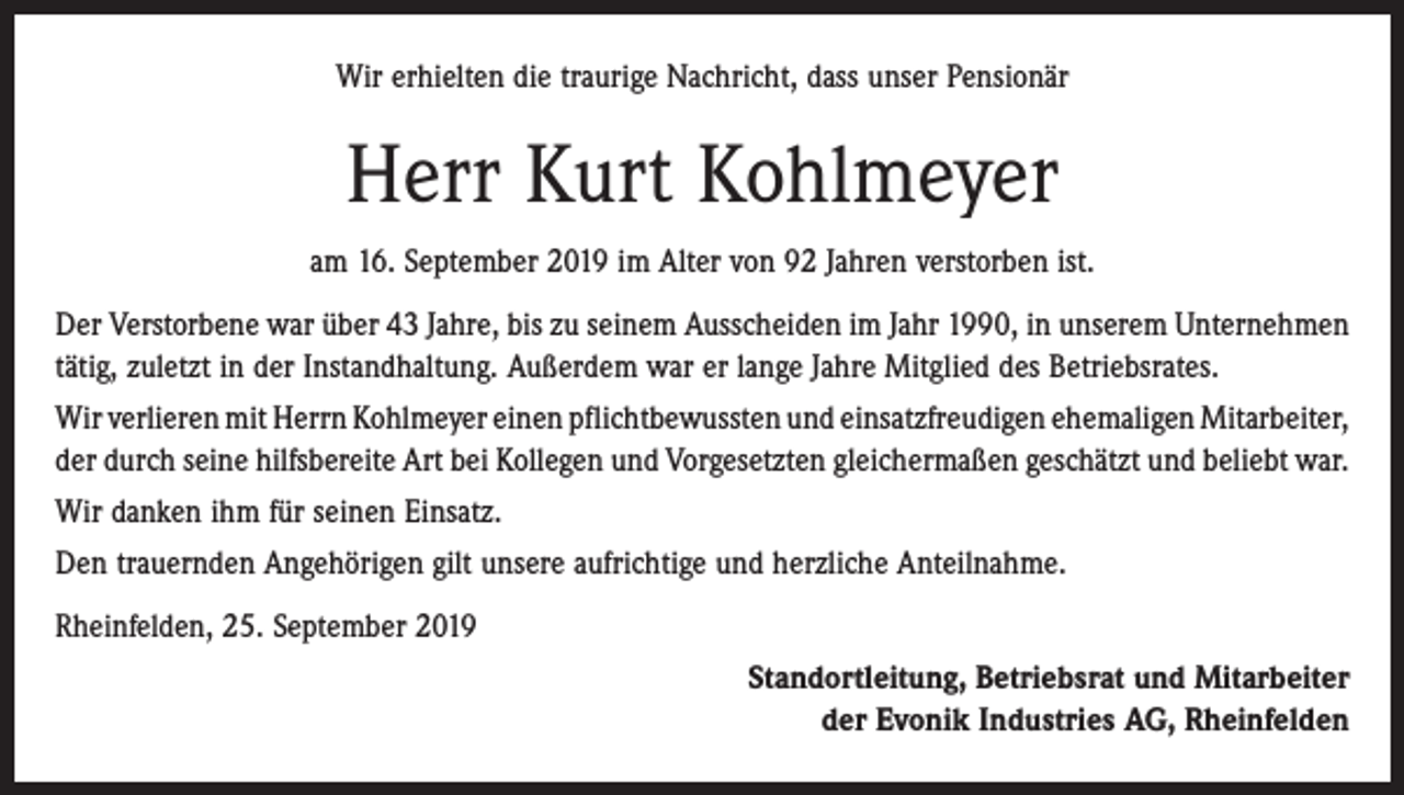 <p>Wir erhielten die traurige Nachricht, dass unser Pensionär</p><p>Herr Kurt Kohlmeyer<br />am 16. September 2019 im Alter von 92 Jahren verstorben ist.<br />Der Verstorbene war über 43 Jahre, bis zu seinem Ausscheiden im Jahr 1990, in unserem ­Unternehmen<br />tätig, zuletzt in der Instandhaltung. Außerdem war er lange Jahre Mitglied des Betriebsrates.<br />Wir verlieren mit Herrn Kohlmeyer einen pflichtbewussten und einsatzfreudigen ehemaligen ­Mitarbeiter,<br />der durch seine hilfsbereite Art bei Kollegen und Vorgesetzten gleichermaßen geschätzt und beliebt war.<br />Wir danken ihm für seinen Einsatz.<br />Den trauernden Angehörigen gilt unsere aufrichtige und herzliche Anteilnahme.<br />Rheinfelden, 25. September 2019<br />Standortleitung, Betriebsrat und Mitarbeiter<br />der Evonik Industries AG, Rheinfelden</p>