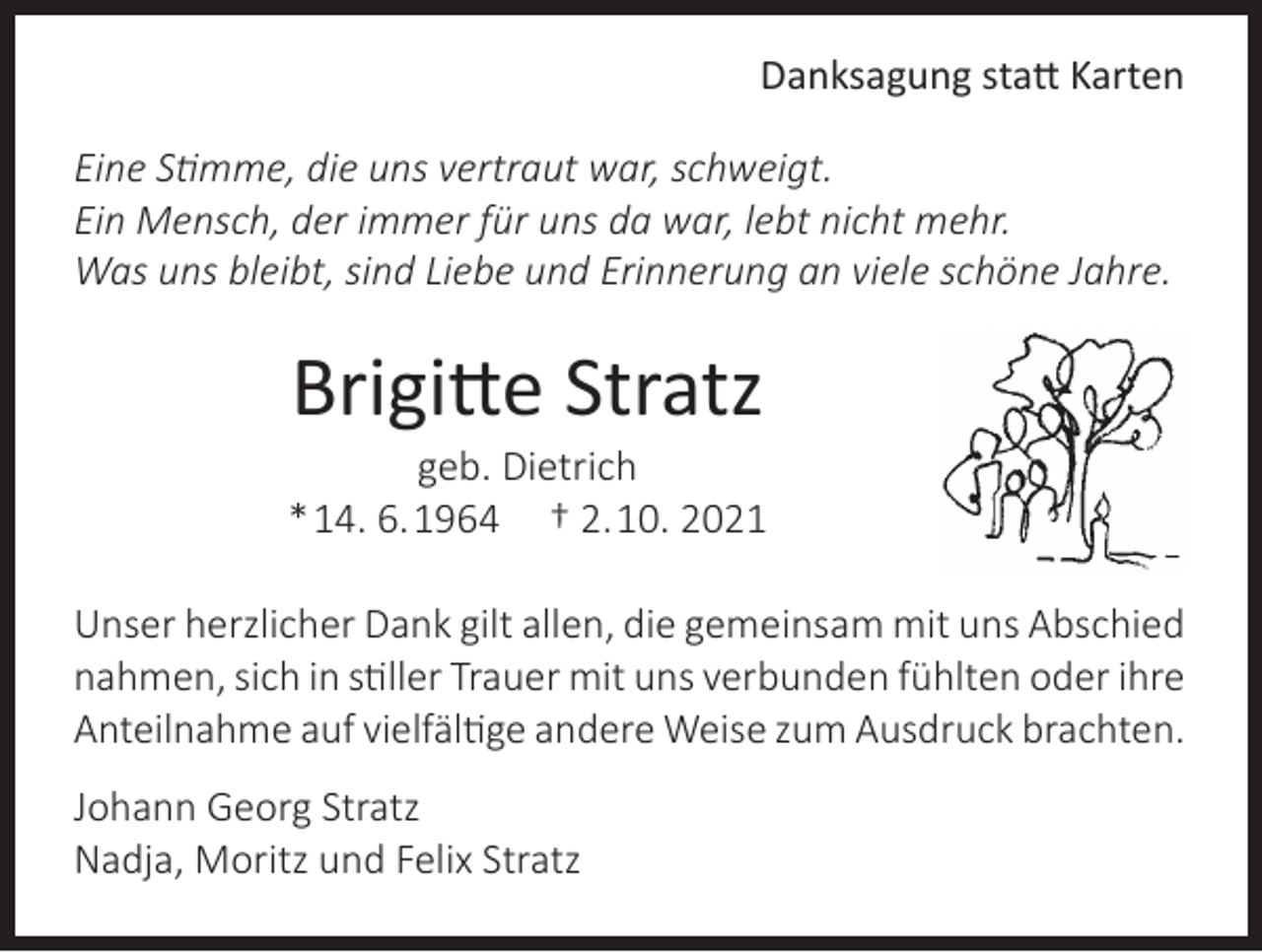 <p>Danksagung statt Karten<br />Eine Stimme, die uns vertraut war, schweigt.<br />Ein Mensch, der immer für uns da war, lebt nicht mehr.<br />Was uns bleibt, sind Liebe und Erinnerung an viele schöne Jahre.</p><p>Brigitte Stratz</p><p>geb. Dietrich<br />* 14. 6. 1964 † 2. 10. 2021<br />Unser herzlicher Dank gilt allen, die gemeinsam mit uns Abschied<br />nahmen, sich in stiller Trauer mit uns verbunden fühlten oder ihre<br />Anteilnahme auf vielfältige andere Weise zum Ausdruck brachten.<br />Johann Georg Stratz<br />Nadja, Moritz und Felix Stratz</p>