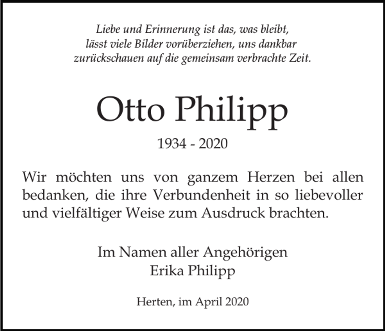 <p>Liebe und Erinnerung ist das, was bleibt,<br />lässt viele Bilder vorüberziehen, uns dankbar<br />zurückschauen auf die gemeinsam verbrachte Zeit.</p><p>Otto Philipp<br />1934 - 2020<br />Wir möchten uns von ganzem Herzen bei allen<br />bedanken, die ihre Verbundenheit in so liebevoller<br />und vielfältiger Weise zum Ausdruck brachten.<br />Im Namen aller Angehörigen<br />Erika Philipp<br />Herten, im April 2020</p>