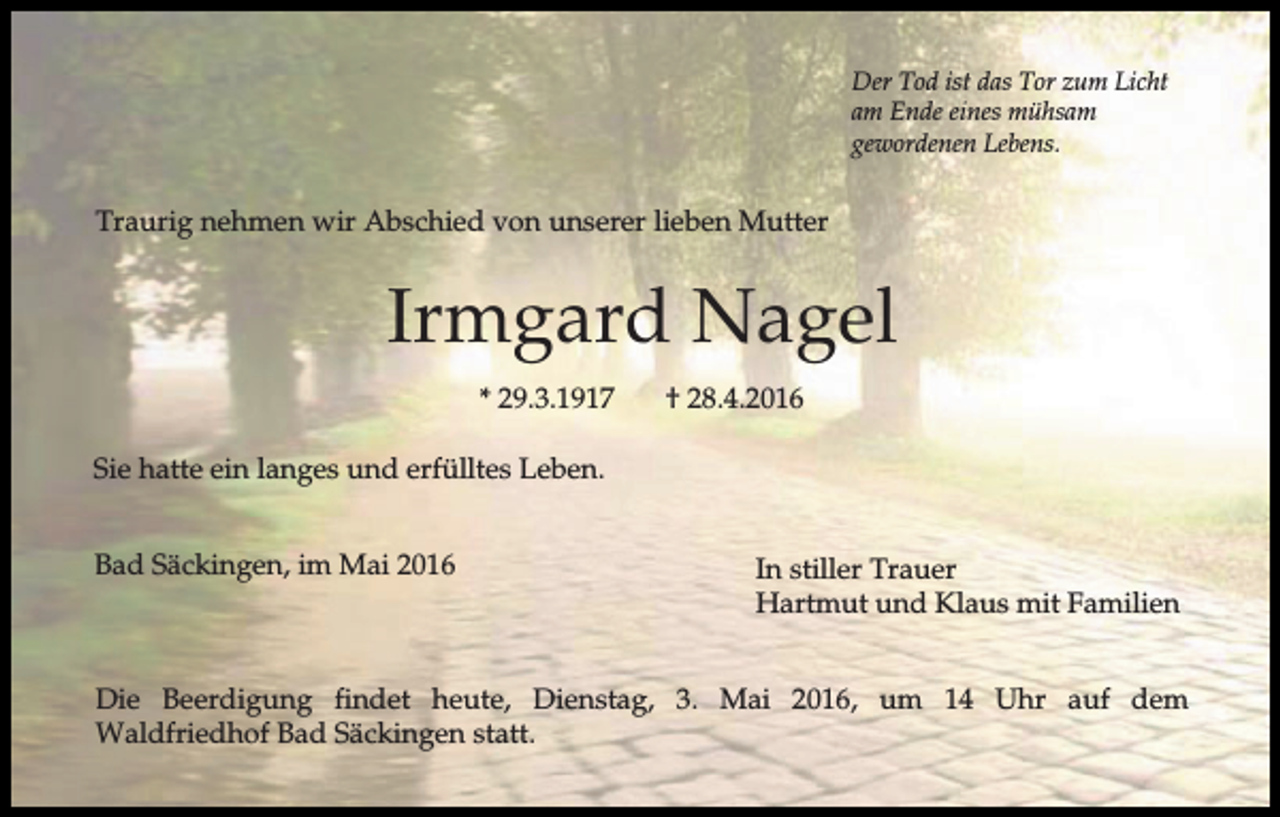 <p>Der Tod ist das Tor zum Licht<br />am Ende eines mühsam<br />gewordenen Lebens.</p><p>Traurig nehmen wir Abschied von unserer lieben Mutter</p><p>Irmgard Nagel<br />* 29.3.1917</p><p>† 28.4.2016</p><p>Sie hatte ein langes und erfülltes Leben.<br />Bad Säckingen, im Mai 2016</p><p>In stiller Trauer<br />Hartmut und Klaus mit Familien</p><p>Die Beerdigung findet heute, Dienstag, 3. Mai 2016, um 14 Uhr auf dem<br />Waldfriedhof Bad Säckingen statt.</p>