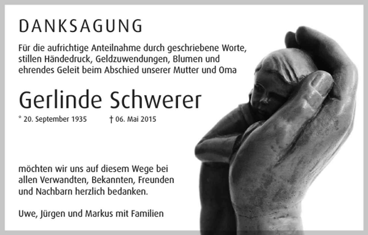 <p>DA N K S AG U N G<br />Für die aufrichtige Anteilnahme durch geschriebene Worte,<br />stillen Händedruck, Geldzuwendungen, Blumen und<br />ehrendes Geleit beim Abschied unserer Mutter und Oma</p><p>Gerlinde Schwerer<br />* 20. September 1935</p><p>† 06. Mai 2015</p><p>möchten wir uns auf diesem Wege bei<br />allen Verwandten, Bekannten, Freunden<br />und Nachbarn herzlich bedanken.<br />Uwe, Jürgen und Markus mit Familien</p>