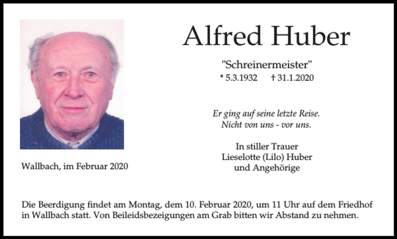 <p>Alfred Huber<br />"Schreinermeister"<br />* 5.3.1932</p><p>† 31.1.2020</p><p>Er ging auf seine letzte Reise.<br />Nicht von uns - vor uns.</p><p>Wallbach, im Februar 2020</p><p>In stiller Trauer<br />Lieselotte (Lilo) Huber<br />und Angehörige</p><p>Die Beerdigung findet am Montag, dem 10. Februar 2020, um 11 Uhr auf dem Friedhof<br />in Wallbach statt. Von Beileidsbezeigungen am Grab bitten wir Abstand zu nehmen.</p>