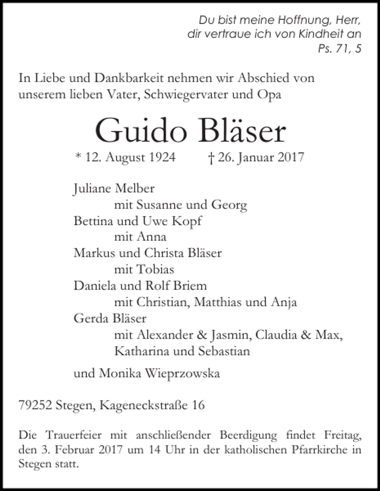 <p>Du bist meine Hoffnung, Herr,<br />dir vertraue ich von Kindheit an<br />Ps. 71, 5</p><p>In Liebe und Dankbarkeit nehmen wir Abschied von<br />unserem lieben Vater, Schwiegervater und Opa</p><p>Guido Bläser</p><p>* 12. August 1924</p><p>† 26. Januar 2017</p><p>Juliane Melber<br />mit Susanne und Georg<br />Bettina und Uwe Kopf<br />mit Anna<br />Markus und Christa Bläser<br />mit Tobias<br />Daniela und Rolf Briem<br />mit Christian, Matthias und Anja<br />Gerda Bläser<br />mit Alexander &amp; Jasmin, Claudia &amp; Max,<br />Katharina und Sebastian<br />und Monika Wieprzowska<br />79252 Stegen, Kageneckstraße 16<br />Die Trauerfeier mit anschließender Beerdigung findet Freitag,<br />den 3. Februar 2017 um 14 Uhr in der katholischen Pfarrkirche in<br />Stegen statt.</p>