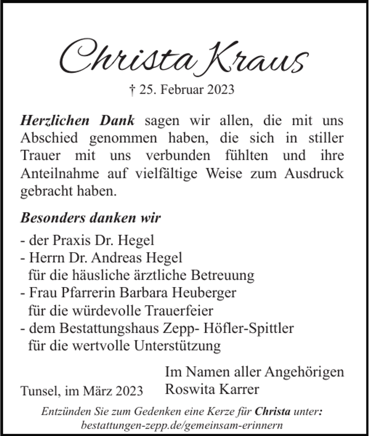 <p>Christa Kraus<br />† 25. Februar 2023</p><p>Herzlichen Dank sagen wir allen, die mit uns<br />Abschied genommen haben, die sich in stiller<br />Trauer mit uns verbunden fühlten und ihre<br />Anteilnahme auf vielfältige Weise zum Ausdruck<br />gebracht haben.<br />Besonders danken wir<br />- der Praxis Dr. Hegel<br />- Herrn Dr. Andreas Hegel<br />für die häusliche ärztliche Betreuung<br />- Frau Pfarrerin Barbara Heuberger<br />für die würdevolle Trauerfeier<br />- dem Bestattungshaus Zepp- Höfler-Spittler<br />für die wertvolle Unterstützung<br />Tunsel, im März 2023</p><p>Im Namen aller Angehörigen<br />Roswita Karrer</p><p>Entzünden Sie zum Gedenken eine Kerze für Christa unter:<br />bestattungen-zepp.de/gemeinsam-erinnern</p>