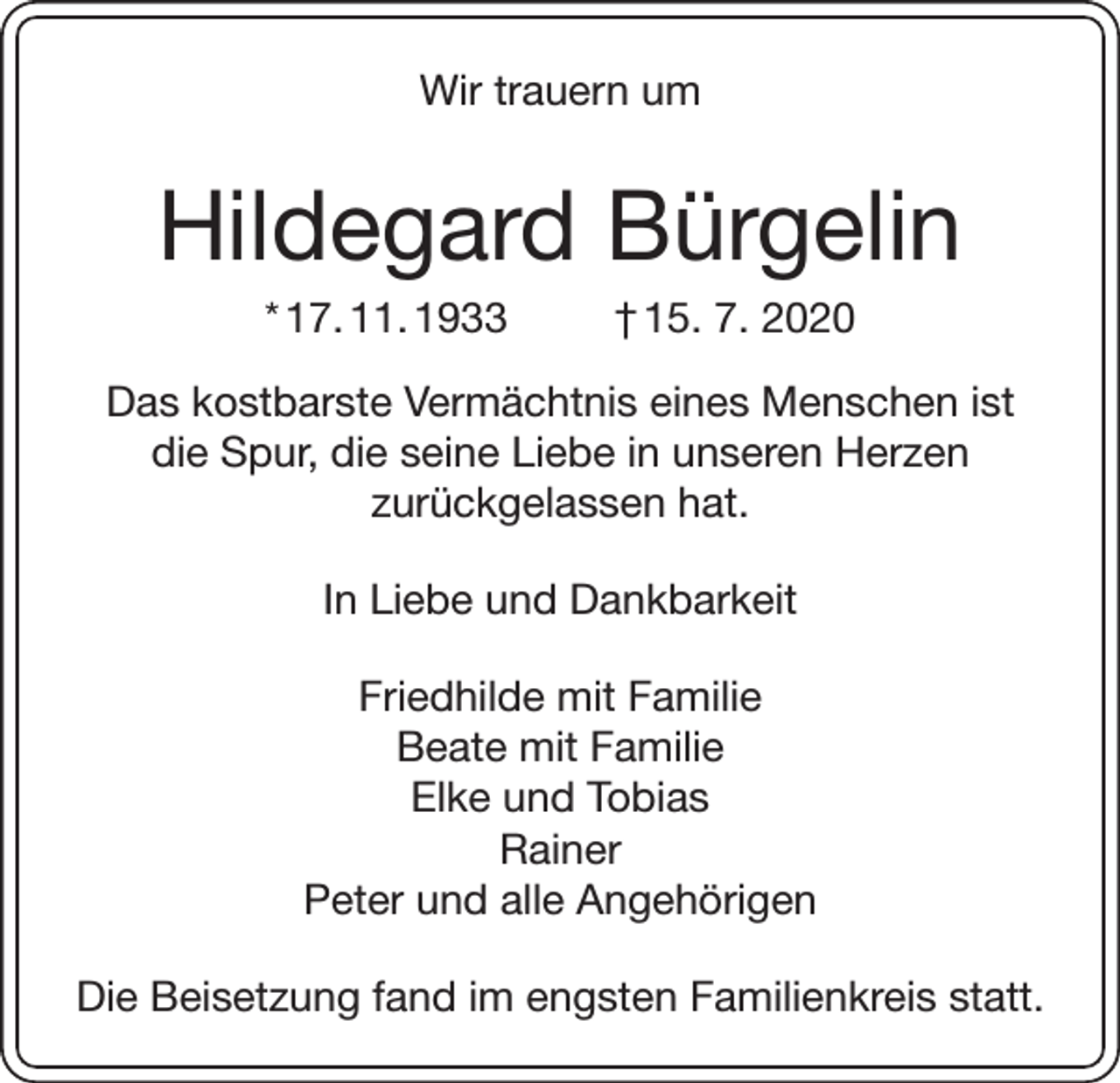 <p>Wir trauern um</p><p>Hildegard Bürgelin<br />* 17. 11. 1933</p><p>† 15. 7. 2020</p><p>Das kostbarste Vermächtnis eines Menschen ist<br />die Spur, die seine Liebe in unseren Herzen<br />zurückgelassen hat.<br />In Liebe und Dankbarkeit<br />Friedhilde mit Familie<br />Beate mit Familie<br />Elke und Tobias<br />Rainer<br />Peter und alle Angehörigen<br />Die Beisetzung fand im engsten Familienkreis statt.</p>
