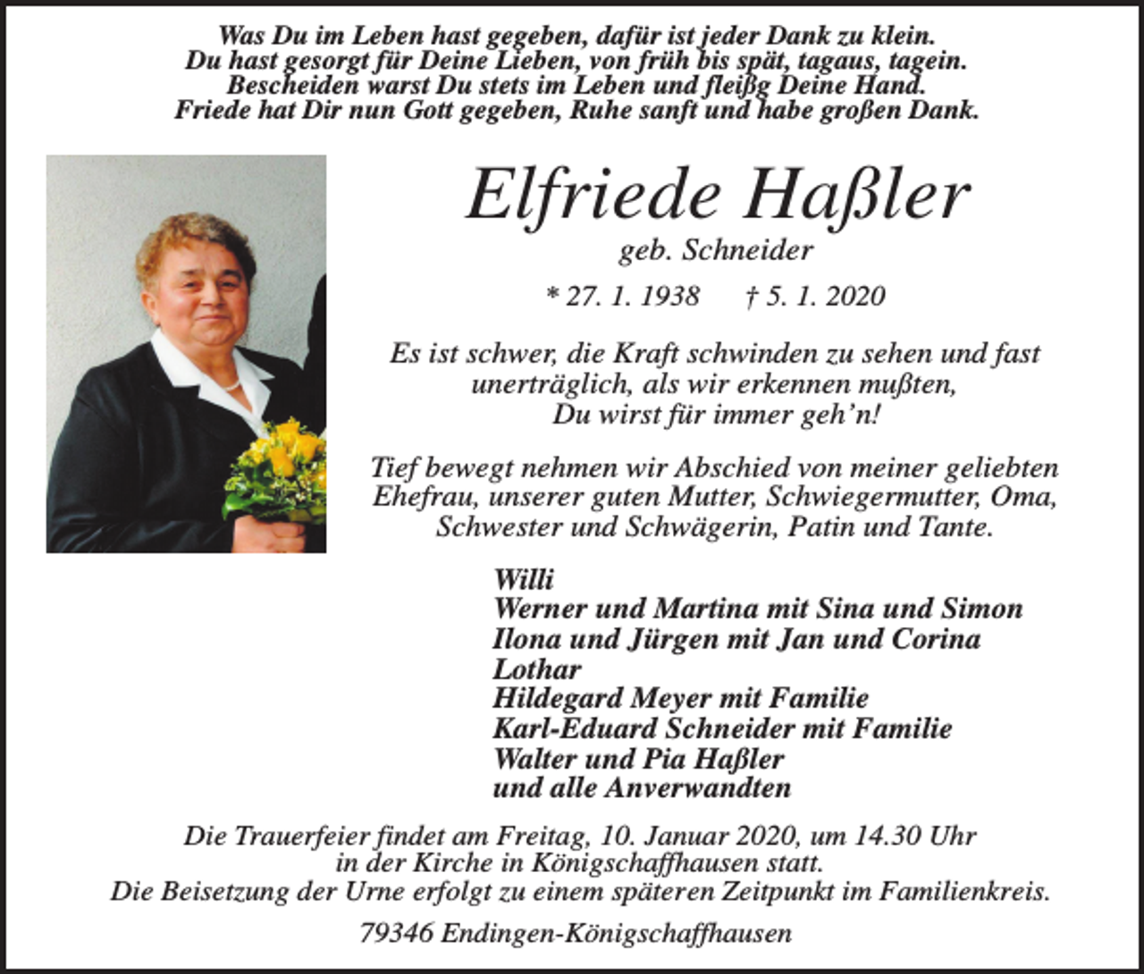 <p>Was Du im Leben hast gegeben, dafür ist jeder Dank zu klein.<br />Du hast gesorgt für Deine Lieben, von früh bis spät, tagaus, tagein.<br />Bescheiden warst Du stets im Leben und fleißg Deine Hand.<br />Friede hat Dir nun Gott gegeben, Ruhe sanft und habe großen Dank.</p><p>Elfriede Haßler<br />geb. Schneider<br />* 27. 1. 1938</p><p>† 5. 1. 2020</p><p>Es ist schwer, die Kraft schwinden zu sehen und fast<br />unerträglich, als wir erkennen mußten,<br />Du wirst für immer geh’n!<br />Tief bewegt nehmen wir Abschied von meiner geliebten<br />Ehefrau, unserer guten Mutter, Schwiegermutter, Oma,<br />Schwester und Schwägerin, Patin und Tante.<br />Willi<br />Werner und Martina mit Sina und Simon<br />Ilona und Jürgen mit Jan und Corina<br />Lothar<br />Hildegard Meyer mit Familie<br />Karl-Eduard Schneider mit Familie<br />Walter und Pia Haßler<br />und alle Anverwandten<br />Die Trauerfeier findet am Freitag, 10. Januar 2020, um 14.30 Uhr<br />in der Kirche in Königschaffhausen statt.<br />Die Beisetzung der Urne erfolgt zu einem späteren Zeitpunkt im Familienkreis.<br />79346 Endingen-Königschaffhausen</p>