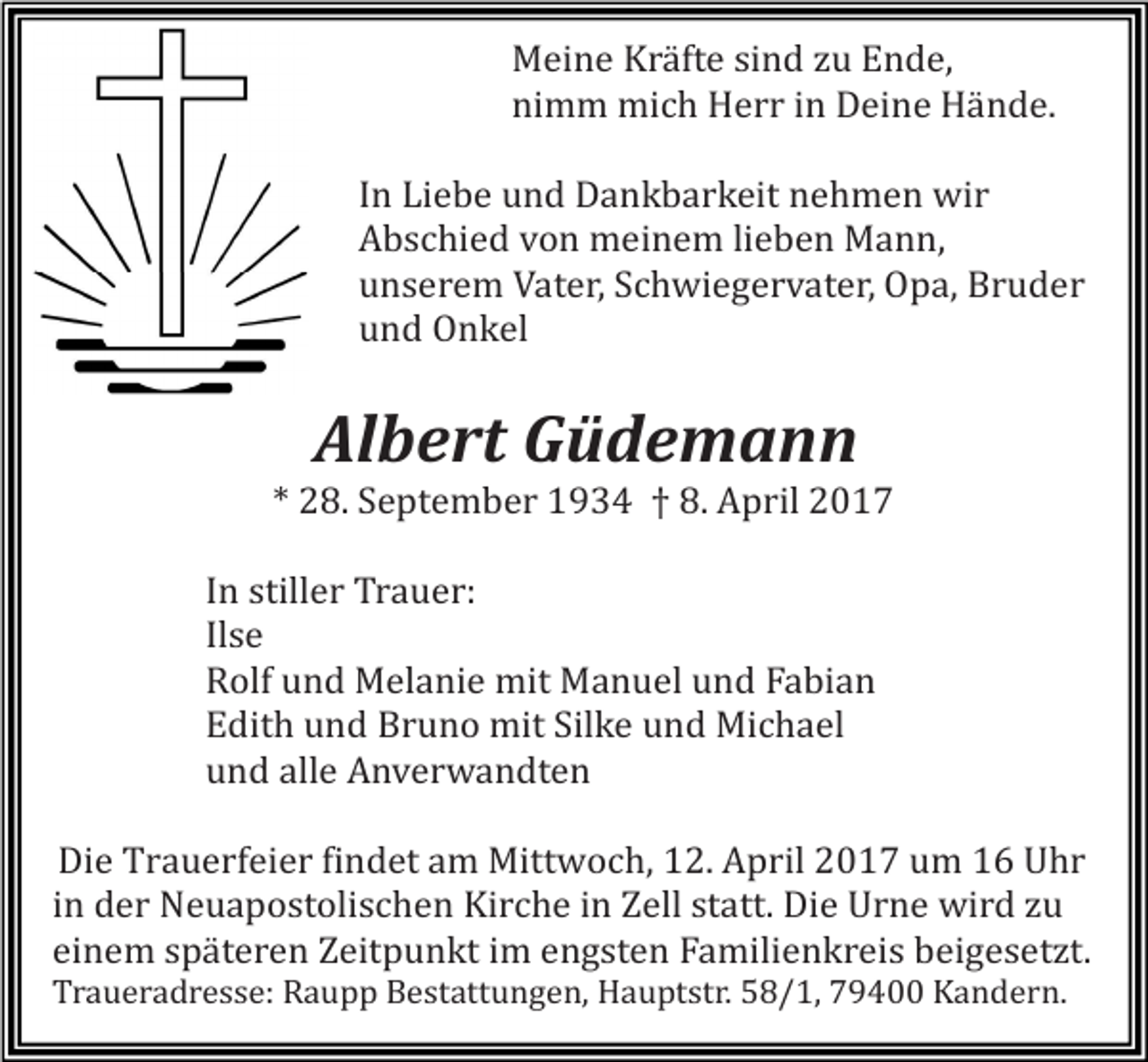 <p>Meine Kräfte sind zu Ende,<br />nimm mich Herr in Deine Hände.</p><p>In Liebe und Dankbarkeit nehmen wir<br />Abschied von meinem lieben Mann,<br />unserem Vater, Schwiegervater, Opa, Bruder<br />und Onkel</p><p>Albert Güdemann</p><p>* 28. September 1934 † 8. April 2017</p><p>In stiller Trauer:<br />Ilse<br />Rolf und Melanie mit Manuel und Fabian<br />Edith und Bruno mit Silke und Michael<br />und alle Anverwandten</p><p>Die Trauerfeier findet am Mittwoch, 12. April 2017 um 16 Uhr<br />in der Neuapostolischen Kirche in Zell statt. Die Urne wird zu<br />einem späteren Zeitpunkt im engsten Familienkreis beigesetzt.</p><p>Traueradresse: Raupp Bestattungen, Hauptstr. 58/1, 79400 Kandern.</p>