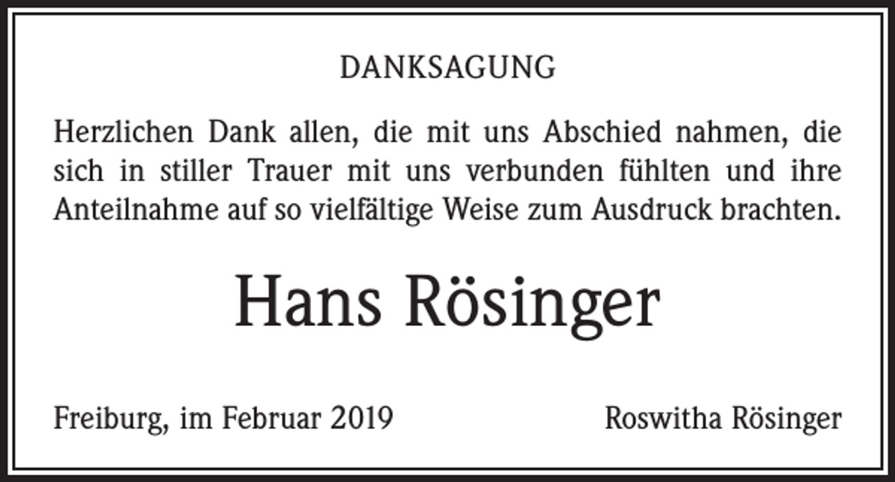 <p>DANKSAGUNG<br />Herzlichen Dank allen, die mit uns Abschied nahmen, die<br />sich in stiller Trauer mit uns verbunden fühlten und ihre<br />Anteilnahme auf so vielfältige Weise zum Ausdruck brachten.</p><p>Hans Rösinger<br />Freiburg, im Februar 2019</p><p>Roswitha Rösinger</p>