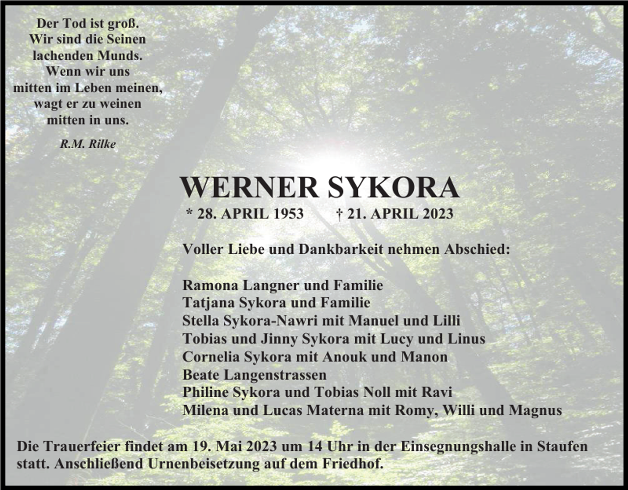 <p>Der Tod ist groß.<br />Wir sind die Seinen<br />lachenden Munds.<br />Wenn wir uns<br />mitten im Leben meinen,<br />wagt er zu weinen<br />mitten in uns.<br />R.M. Rilke</p><p>WERNER SYKORA<br />* 28. APRIL 1953</p><p>† 21. APRIL 2023</p><p>Voller Liebe und Dankbarkeit nehmen Abschied:<br />Ramona Langner und Familie<br />Tatjana Sykora und Familie<br />Stella Sykora-Nawri mit Manuel und Lilli<br />Tobias und Jinny Sykora mit Lucy und Linus<br />Cornelia Sykora mit Anouk und Manon<br />Beate Langenstrassen<br />Philine Sykora und Tobias Noll mit Ravi<br />Milena und Lucas Materna mit Romy, Willi und Magnus<br />Die Trauerfeier findet am 19. Mai 2023 um 14 Uhr in der Einsegnungshalle in Staufen<br />statt. Anschließend Urnenbeisetzung auf dem Friedhof.</p>