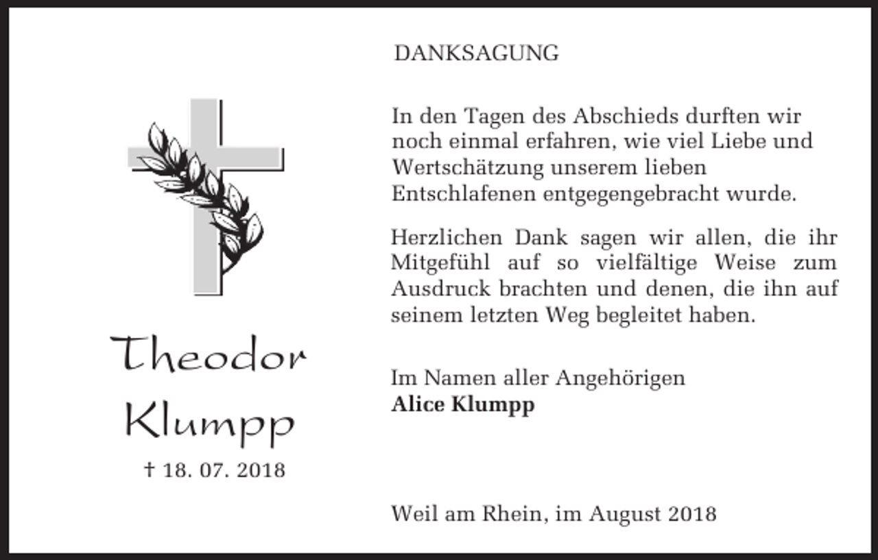 <p>DANKSAGUNG<br />In den Tagen des Abschieds durften wir<br />noch einmal erfahren, wie viel Liebe und<br />Wertschätzung unserem lieben<br />Entschlafenen entgegengebracht wurde.<br />Herzlichen Dank sagen wir allen, die ihr<br />Mitgefühl auf so vielfältige Weise zum<br />Ausdruck brachten und denen, die ihn auf<br />seinem letzten Weg begleitet haben.</p><p>Theodor<br />Klumpp</p><p>Im Namen aller Angehörigen<br />Alice Klumpp</p><p>† 18. 07. 2018<br />Weil am Rhein, im August 2018</p>