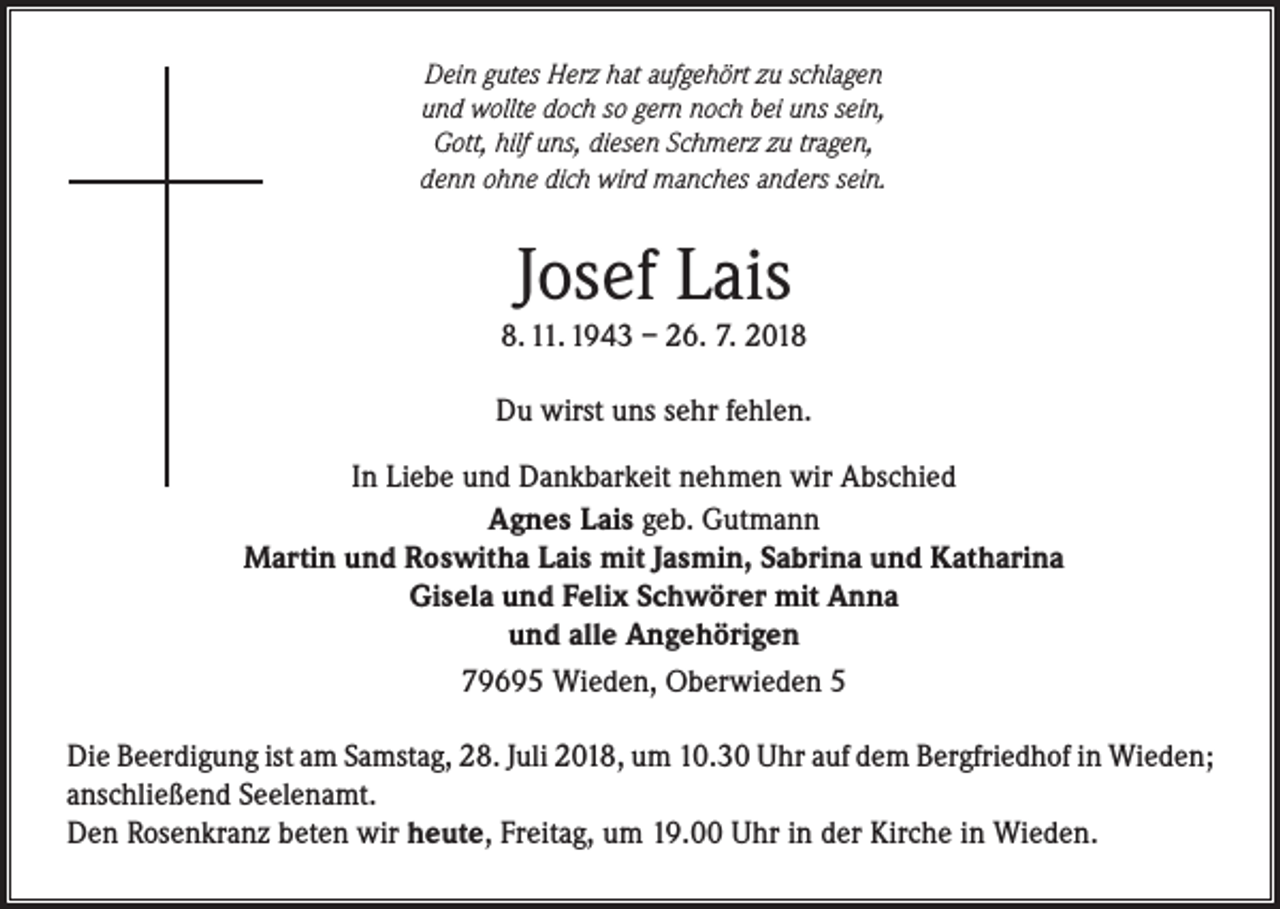 <p>Dein gutes Herz hat aufgehört zu schlagen<br />und wollte doch so gern noch bei uns sein,<br />Gott, hilf uns, diesen Schmerz zu tragen,<br />denn ohne dich wird manches anders sein.</p><p>Josef Lais</p><p>8. 11. 1943 – 26. 7. 2018<br />Du wirst uns sehr fehlen.<br />In Liebe und Dankbarkeit nehmen wir Abschied<br />Agnes Lais geb. Gutmann<br />Martin und Roswitha Lais mit Jasmin, Sabrina und Katharina<br />Gisela und Felix Schwörer mit Anna<br />und alle Angehörigen<br />79695 Wieden, Oberwieden 5<br />Die Beerdigung ist am Samstag, 28. Juli 2018, um 10.30 Uhr auf dem Bergfriedhof in Wieden;<br />anschließend Seelenamt.<br />Den Rosenkranz beten wir heute, Freitag, um 19.00 Uhr in der Kirche in Wieden.</p>