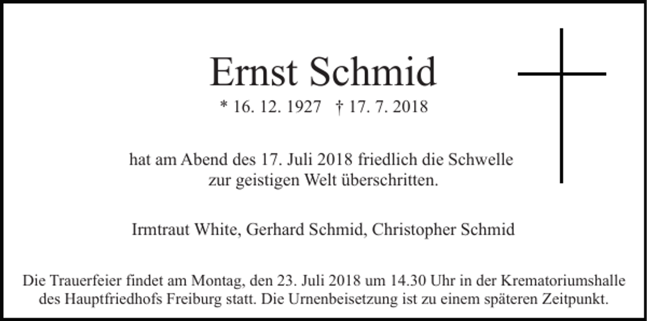 <p>Ernst Schmid<br />* 16. 12. 1927 † 17. 7. 2018<br />hat am Abend des 17. Juli 2018 friedlich die Schwelle<br />zur geistigen Welt überschritten.<br />Irmtraut White, Gerhard Schmid, Christopher Schmid<br />Die Trauerfeier findet am Montag, den 23. Juli 2018 um 14.30 Uhr in der Krematoriumshalle<br />des Hauptfriedhofs Freiburg statt. Die Urnenbeisetzung ist zu einem späteren Zeitpunkt.</p>
