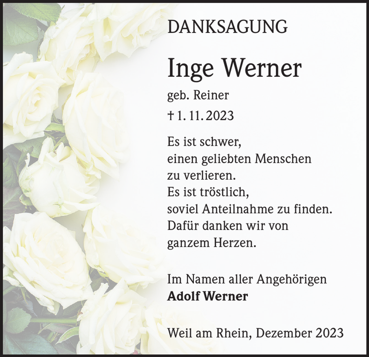 <p>DANKSAGUNG</p><p>Inge Werner<br />geb. Reiner<br />† 1. 11. 2023<br />Es ist schwer,<br />einen geliebten Menschen<br />zu verlieren.<br />Es ist tröstlich,<br />soviel Anteilnahme zu finden.<br />Dafür danken wir von<br />ganzem Herzen.<br />Im Namen aller Angehörigen<br />Adolf Werner<br />Weil am Rhein, Dezember 2023</p>