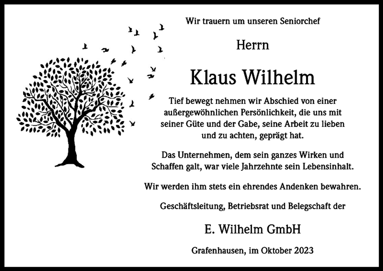 <p>Wir trauern um unseren Seniorchef</p><p>Herrn</p><p>Klaus Wilhelm<br />Tief bewegt nehmen wir Abschied von einer<br />außergewöhnlichen Persönlichkeit, die uns mit<br />seiner Güte und der Gabe, seine Arbeit zu lieben<br />und zu achten, geprägt hat.<br />Das Unternehmen, dem sein ganzes Wirken und<br />Schaffen galt, war viele Jahrzehnte sein Lebensinhalt.<br />Wir werden ihm stets ein ehrendes Andenken bewahren.<br />Geschäftsleitung, Betriebsrat und Belegschaft der</p><p>E. Wilhelm GmbH<br />Grafenhausen, im Oktober 2023</p>