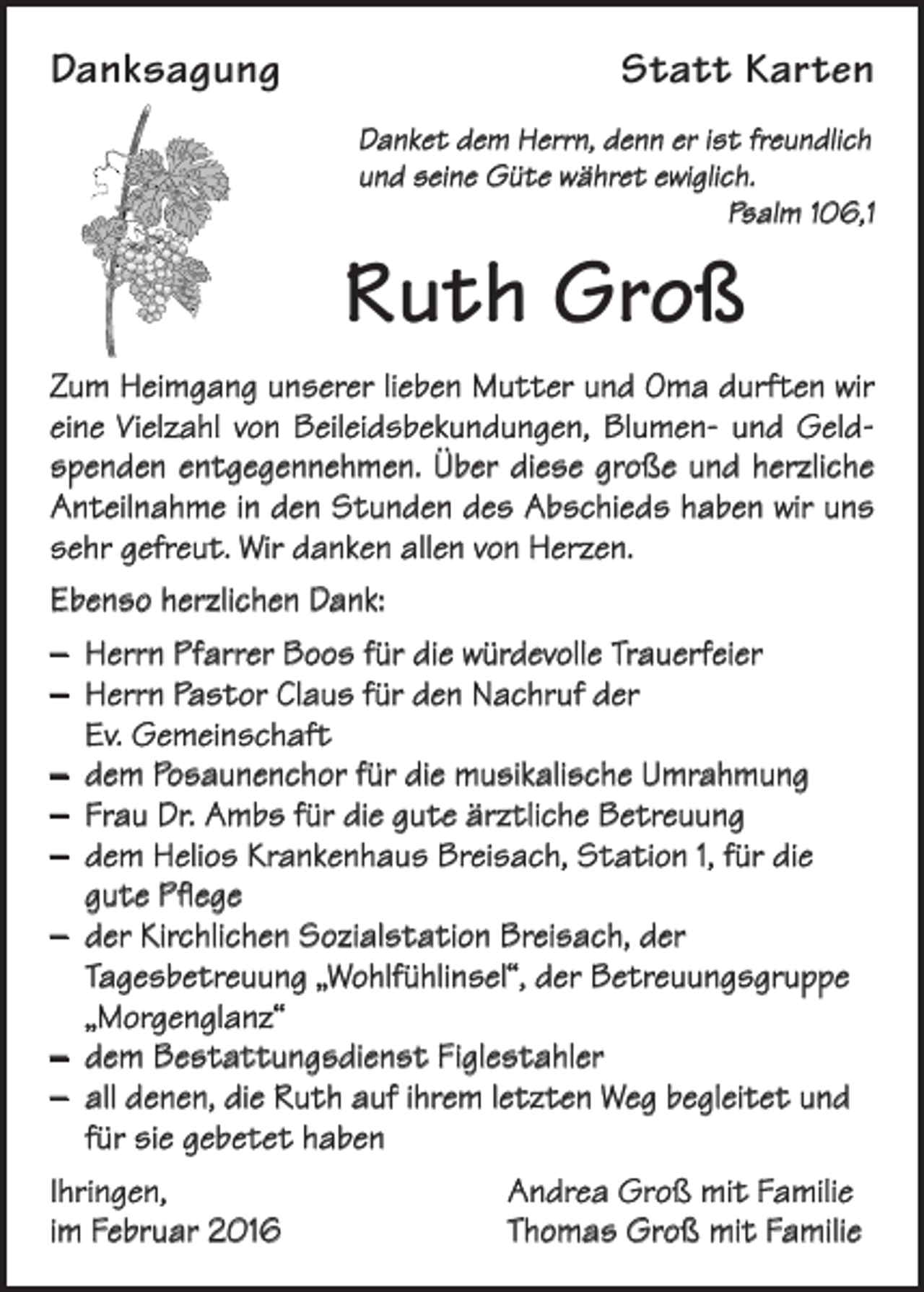 <p>Danksagung</p><p>Statt Karten<br />Danket dem Herrn, denn er ist freundlich<br />und seine Güte währet ewiglich.<br />Psalm 106,1</p><p>Ruth Groß<br />Zum Heimgang unserer lieben Mutter und Oma durften wir<br />eine Vielzahl von Beileidsbekundungen, Blumen- und Geldspenden entgegennehmen. Über diese große und herzliche<br />Anteilnahme in den Stunden des Abschieds haben wir uns<br />sehr gefreut. Wir danken allen von Herzen.<br />Ebenso herzlichen Dank:<br />– Herrn Pfarrer Boos für die würdevolle Trauerfeier<br />– Herrn Pastor Claus für den Nachruf der<br />Ev. Gemeinschaft<br />– dem Posaunenchor für die musikalische Umrahmung<br />– Frau Dr. Ambs für die gute ärztliche Betreuung<br />– dem Helios Krankenhaus Breisach, Station 1, für die<br />gute Pflege<br />– der Kirchlichen Sozialstation Breisach, der<br />Tagesbetreuung „Wohlfühlinsel“, der Betreuungsgruppe<br />„Morgenglanz“<br />– dem Bestattungsdienst Figlestahler<br />– all denen, die Ruth auf ihrem letzten Weg begleitet und<br />für sie gebetet haben<br />Ihringen,<br />im Februar 2016</p><p>Andrea Groß mit Familie<br />Thomas Groß mit Familie</p>