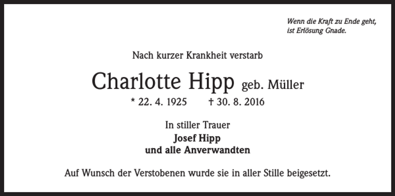 <p>Wenn die Kraft zu Ende geht,<br />ist Erlösung Gnade.</p><p>Nach kurzer Krankheit verstarb</p><p>Charlotte Hipp geb. Müller<br />* 22. 4. 1925 † 30. 8. 2016<br />In stiller Trauer<br />Josef Hipp<br />und alle Anverwandten<br />Auf Wunsch der Verstobenen wurde sie in aller Stille beigesetzt.</p>