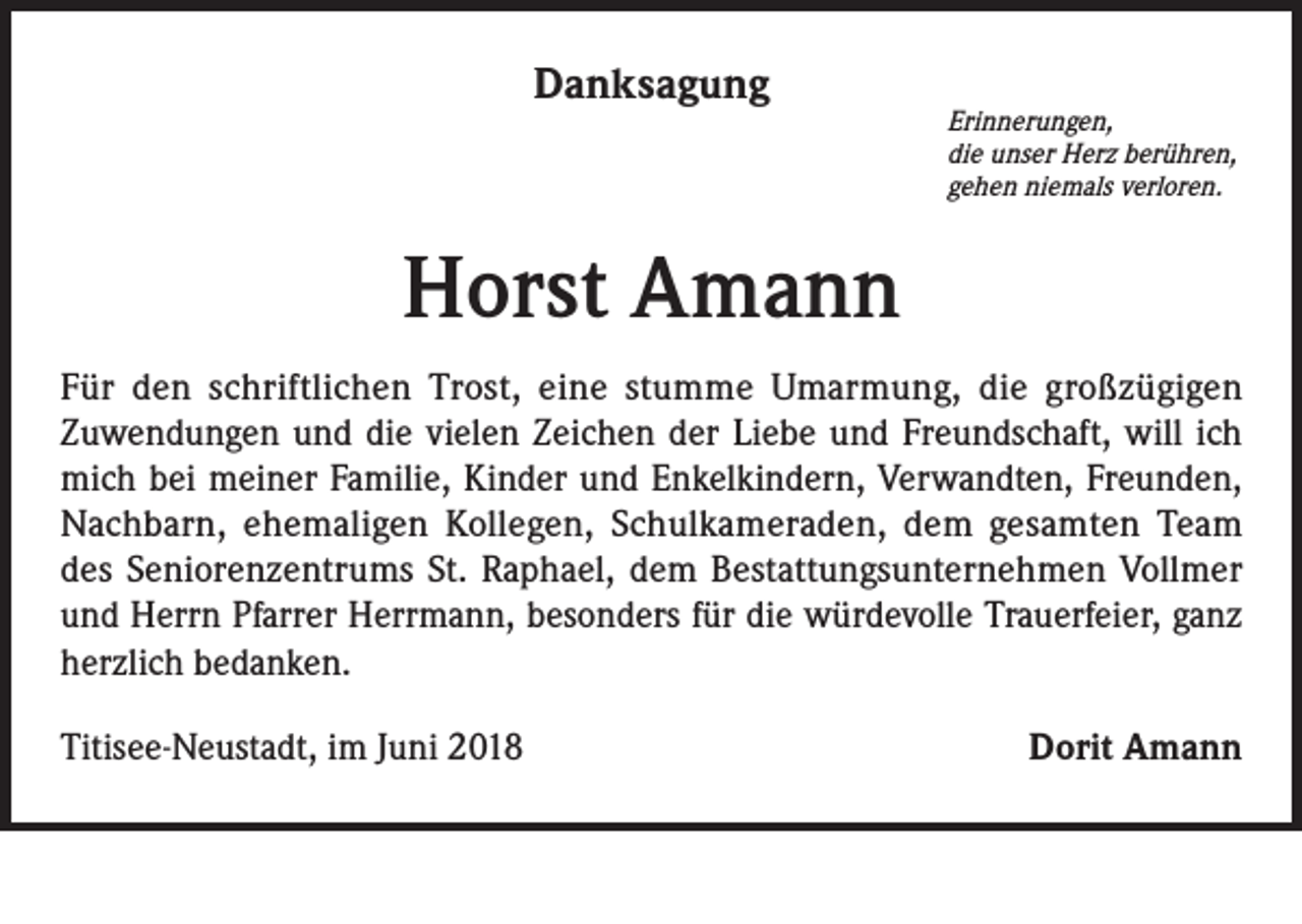 <p>Danksagung</p><p>Erinnerungen,<br />die unser Herz berühren,<br />gehen niemals verloren.</p><p>Horst Amann<br />Für den schriftlichen Trost, eine stumme Umarmung, die großzügigen<br />Zuwendungen und die vielen Zeichen der Liebe und Freundschaft, will ich<br />mich bei meiner Familie, Kinder und Enkelkindern, Verwandten, Freunden,<br />Nachbarn, ehemaligen Kollegen, Schulkameraden, dem gesamten Team<br />des Seniorenzentrums St. Raphael, dem Bestattungsunternehmen Vollmer<br />und Herrn Pfarrer Herrmann, besonders für die würdevolle Trauerfeier, ganz<br />herzlich bedanken.<br />Titisee-Neustadt, im Juni 2018</p><p>Dorit Amann</p>