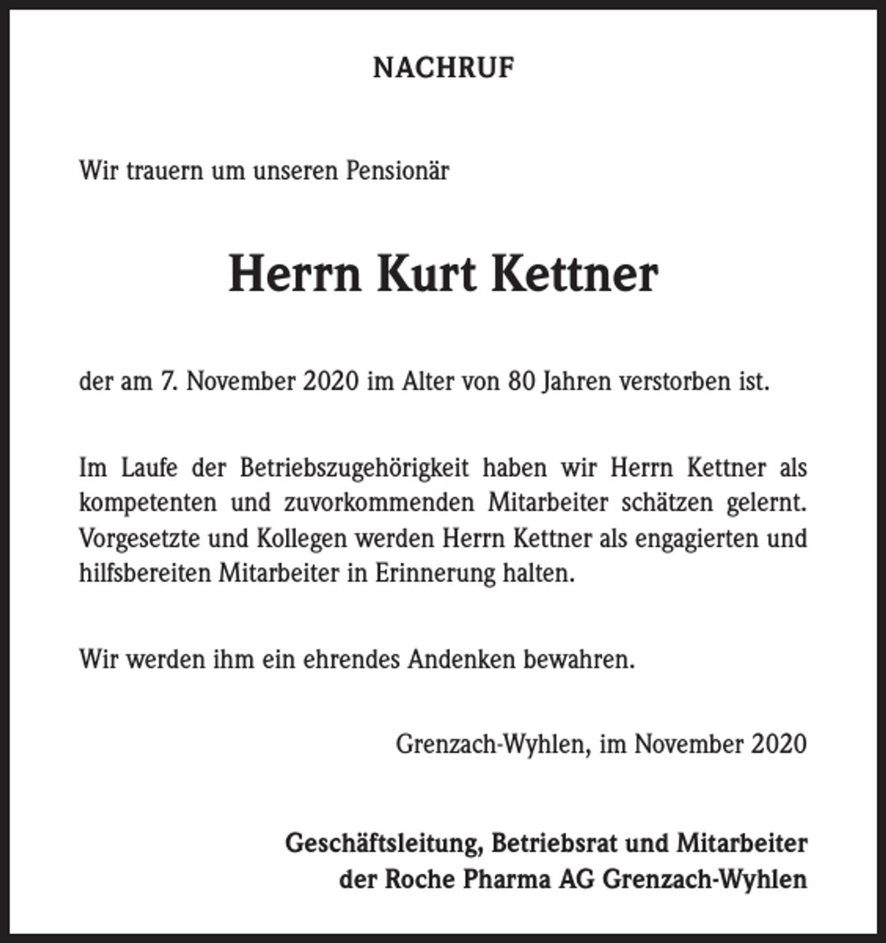 <p>NACHRUF<br />Wir trauern um unseren Pensionär</p><p>Herrn Kurt Kettner<br />der am 7. November 2020 im Alter von 80 Jahren verstorben ist.<br />Im Laufe der Betriebszugehörigkeit haben wir Herrn Kettner als<br />­kompetenten und zuvorkommenden Mitarbeiter schätzen gelernt.<br />Vorgesetzte und Kollegen werden Herrn Kettner als engagierten und<br />hilfsbereiten Mitarbeiter in Erinnerung halten.<br />Wir werden ihm ein ehrendes Andenken bewahren.<br />Grenzach-Wyhlen, im November 2020<br />Geschäftsleitung, Betriebsrat und Mitarbeiter<br />der Roche Pharma AG Grenzach-Wyhlen</p>