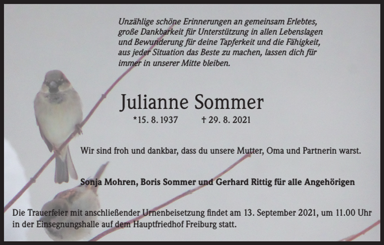 <p>Unzählige schöne Erinnerungen an gemeinsam Erlebtes,<br />große Dankbarkeit für Unterstützung in allen Lebenslagen<br />und Bewunderung für deine Tapferkeit und die Fähigkeit,<br />aus jeder Situation das Beste zu machen, lassen dich für<br />immer in unserer Mitte bleiben.</p><p>Julianne Sommer<br />*15. 8. 1937</p><p>† 29. 8. 2021</p><p>Wir sind froh und dankbar, dass du unsere Mutter, Oma und Partnerin warst.<br />Sonja Mohren, Boris Sommer und Gerhard Rittig für alle Angehörigen<br />Die Trauerfeier mit anschließender Urnenbeisetzung findet am 13. September 2021, um 11.00 Uhr<br />in der Einsegnungshalle auf dem Hauptfriedhof Freiburg statt.</p>