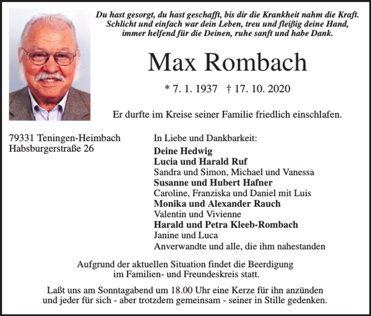 <p>Du hast gesorgt, du hast geschafft, bis dir die Krankheit nahm die Kraft.<br />Schlicht und einfach war dein Leben, treu und fleißig deine Hand,<br />immer helfend für die Deinen, ruhe sanft und habe Dank.</p><p>Max Rombach<br />* 7. 1. 1937 † 17. 10. 2020<br />Er durfte im Kreise seiner Familie friedlich einschlafen.<br />79331 Teningen-Heimbach<br />Habsburgerstraße 26</p><p>In Liebe und Dankbarkeit:<br />Deine Hedwig<br />Lucia und Harald Ruf<br />Sandra und Simon, Michael und Vanessa<br />Susanne und Hubert Hafner<br />Caroline, Franziska und Daniel mit Luis<br />Monika und Alexander Rauch<br />Valentin und Vivienne<br />Harald und Petra Kleeb-Rombach<br />Janine und Luca<br />Anverwandte und alle, die ihm nahestanden</p><p>Aufgrund der aktuellen Situation findet die Beerdigung<br />im Familien- und Freundeskreis statt.<br />Laßt uns am Sonntagabend um 18.00 Uhr eine Kerze für ihn anzünden<br />und jeder für sich - aber trotzdem gemeinsam - seiner in Stille gedenken.</p>
