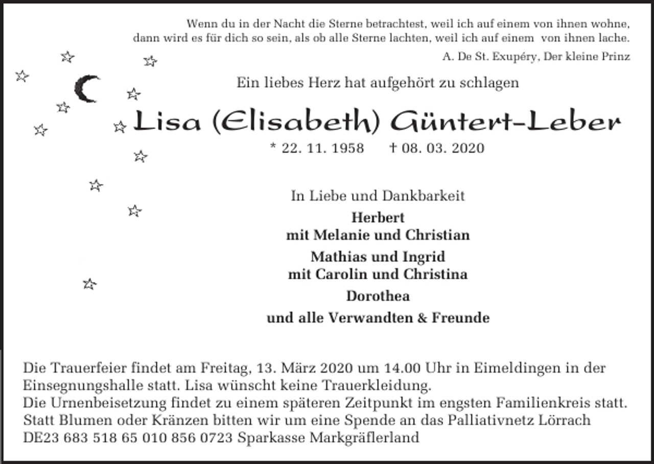 <p>Wenn du in der Nacht die Sterne betrachtest, weil ich auf einem von ihnen wohne,<br />dann wird es für dich so sein, als ob alle Sterne lachten, weil ich auf einem von ihnen lache.<br />A. De St. Exupéry, Der kleine Prinz</p><p>Ein liebes Herz hat aufgehört zu schlagen</p><p>Lisa (Elisabeth) Güntert-Leber<br />* 22. 11. 1958</p><p>† 08. 03. 2020</p><p>In Liebe und Dankbarkeit<br />Herbert<br />mit Melanie und Christian<br />Mathias und Ingrid<br />mit Carolin und Christina<br />Dorothea<br />und alle Verwandten &amp; Freunde<br />Die Trauerfeier findet am Freitag, 13. März 2020 um 14.00 Uhr in Eimeldingen in der<br />Einsegnungshalle statt. Lisa wünscht keine Trauerkleidung.<br />Die Urnenbeisetzung findet zu einem späteren Zeitpunkt im engsten Familienkreis statt.<br />Statt Blumen oder Kränzen bitten wir um eine Spende an das Palliativnetz Lörrach<br />DE23 683 518 65 010 856 0723 Sparkasse Markgräflerland</p>