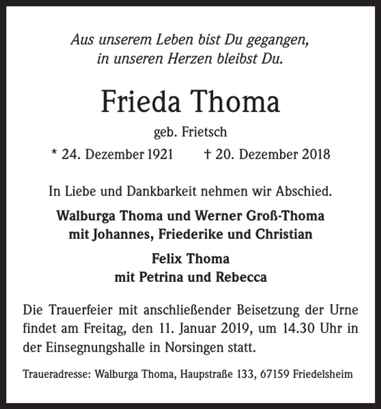 <p>Aus unserem Leben bist Du gegangen,<br />in unseren Herzen bleibst Du.</p><p>Frieda Thoma<br />geb. Frietsch<br />* 24. Dezember 1921 † 20. Dezember 2018<br />In Liebe und Dankbarkeit nehmen wir Abschied.<br />Walburga Thoma und Werner Groß-Thoma<br />mit Johannes, Friederike und Christian<br />Felix Thoma<br />mit Petrina und Rebecca<br />Die Trauerfeier mit anschließender Beisetzung der Urne<br />findet am Freitag, den 11. Januar 2019, um 14.30 Uhr in<br />der Einsegnungshalle in Norsingen statt.<br />Traueradresse: Walburga Thoma, Haupstraße 133, 67159 Friedelsheim</p>
