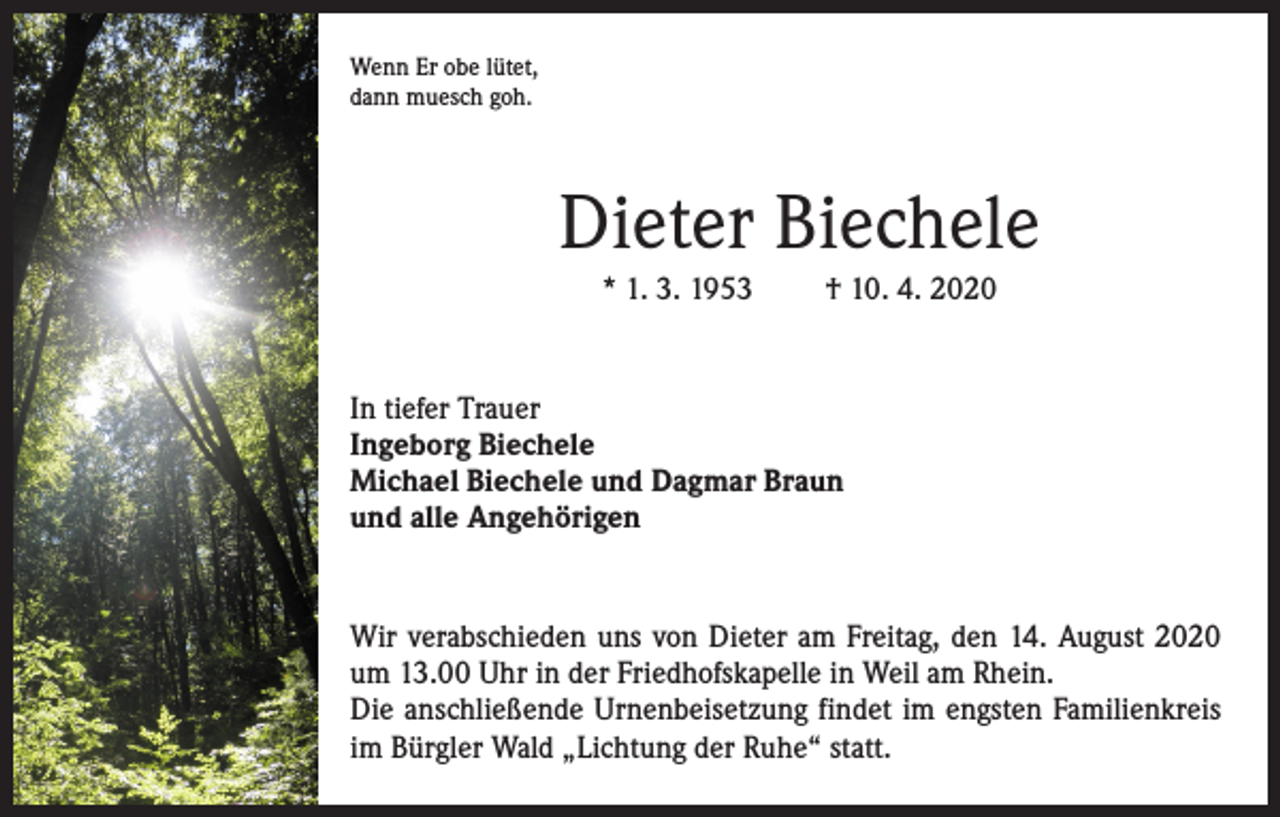 <p>Wenn Er obe lütet,<br />dann muesch goh.</p><p>Dieter Biechele<br />* 1. 3. 1953</p><p>† 10. 4. 2020</p><p>In tiefer Trauer<br />Ingeborg Biechele<br />Michael Biechele und Dagmar Braun<br />und alle Angehörigen</p><p>Wir verabschieden uns von Dieter am Freitag, den 14. August 2020<br />um 13.00 Uhr in der Friedhofskapelle in Weil am Rhein.<br />Die anschließende Urnenbeisetzung findet im engsten Familienkreis<br />im Bürgler Wald „Lichtung der Ruhe“ statt.</p>