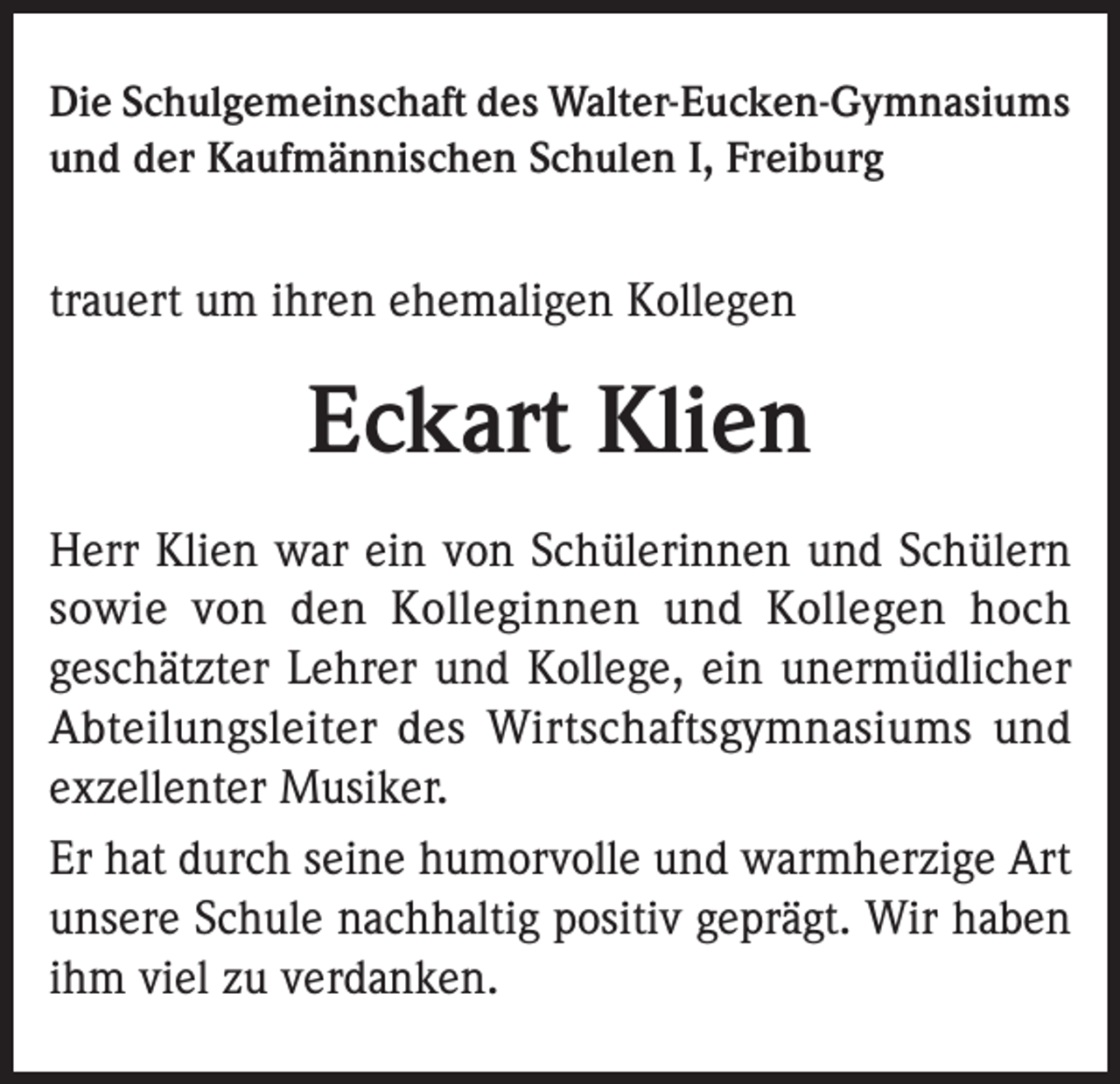<p>Die Schulgemeinschaft des Walter-Eucken-Gymnasiums<br />und der Kaufmännischen Schulen I, Freiburg</p><p>trauert um ihren ehemaligen Kollegen</p><p>Eckart Klien<br />Herr Klien war ein von Schülerinnen und Schülern<br />sowie von den Kolleginnen und Kollegen hoch<br />geschätzter Lehrer und Kollege, ein unermüdlicher<br />Abteilungsleiter des Wirtschaftsgymnasiums und<br />exzellenter Musiker.<br />Er hat durch seine humorvolle und warmherzige Art<br />unsere Schule nachhaltig positiv geprägt. Wir haben<br />ihm viel zu verdanken.</p>