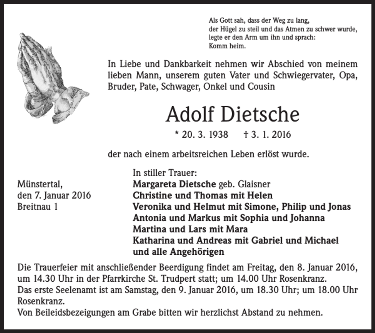 <p>Als Gott sah, dass der Weg zu lang,<br />der Hügel zu steil und das Atmen zu schwer wurde,<br />legte er den Arm um ihn und sprach:<br />Komm heim.</p><p>In Liebe und Dankbarkeit nehmen wir Abschied von meinem<br />lieben Mann, unserem guten Vater und Schwiegervater, Opa,<br />Bruder, Pate, Schwager, Onkel und Cousin</p><p>Adolf Dietsche<br />* 20. 3. 1938 † 3. 1. 2016<br />der nach einem arbeitsreichen Leben erlöst wurde.</p><p>In stiller Trauer:<br />Münstertal,<br />Margareta Dietsche geb. Glaisner<br />den 7. Januar 2016<br />Christine und Thomas mit Helen<br />Breitnau 1 Veronika und Helmut mit Simone, Philip und Jonas<br />Antonia und Markus mit Sophia und Johanna<br />Martina und Lars mit Mara<br />Katharina und Andreas mit Gabriel und Michael<br />und alle Angehörigen<br />Die Trauerfeier mit anschließender Beerdigung findet am Freitag, den 8. Januar 2016,<br />um 14.30 Uhr in der Pfarrkirche St. Trudpert statt; um 14.00 Uhr Rosenkranz.<br />Das erste Seelenamt ist am Samstag, den 9. Januar 2016, um 18.30 Uhr; um 18.00 Uhr<br />Rosenkranz.<br />Von Beileidsbezeigungen am Grabe bitten wir herzlichst Abstand zu nehmen.</p>