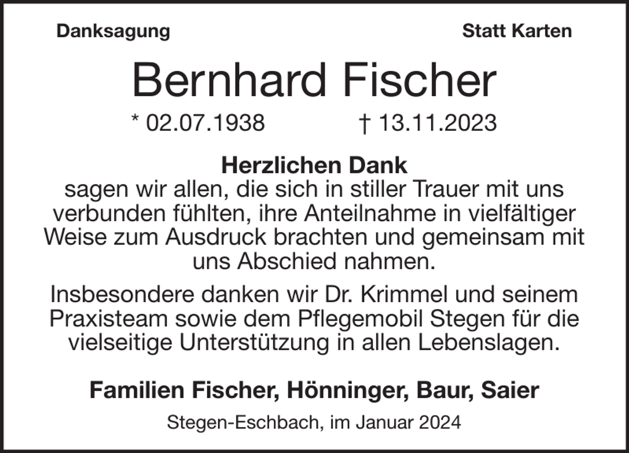 <p>Danksagung</p><p>Statt Karten</p><p>Bernhard Fischer<br />* 02.07.1938</p><p>† 13.11.2023</p><p>Herzlichen Dank<br />sagen wir allen, die sich in stiller Trauer mit uns<br />verbunden fühlten, ihre Anteilnahme in vielfältiger<br />Weise zum Ausdruck brachten und gemeinsam mit<br />uns Abschied nahmen.<br />Insbesondere danken wir Dr. Krimmel und seinem<br />Praxisteam sowie dem Pflegemobil Stegen für die<br />vielseitige Unterstützung in allen Lebenslagen.<br />Familien Fischer, Hönninger, Baur, Saier<br />Stegen-Eschbach, im Januar 2024</p>