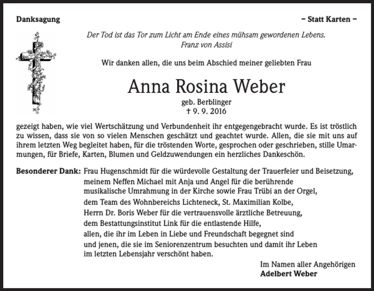 <p>Danksagung</p><p>– Statt Karten –<br />Der Tod ist das Tor zum Licht am Ende eines mühsam gewordenen Lebens.<br />Franz von Assisi<br />Wir danken allen, die uns beim Abschied meiner geliebten Frau</p><p>Anna Rosina Weber<br />geb. Berblinger<br />† 9. 9. 2016</p><p>gezeigt haben, wie viel Wertschätzung und Verbundenheit ihr entgegengebracht wurde. Es ist tröstlich<br />zu wissen, dass sie von so vielen Menschen geschätzt und geachtet wurde. Allen, die sie mit uns auf<br />ihrem letzten Weg begleitet haben, für die tröstenden Worte, gesprochen oder geschrieben, stille Umarmungen, für Briefe, Karten, Blumen und Geldzuwendungen ein herzliches Dankeschön.<br />Besonderer Dank: Frau Hugenschmidt für die würdevolle Gestaltung der Trauerfeier und Beisetzung,</p><p>meinem Neffen Michael mit Anja und Angel für die berührende</p><p>musikalische Umrahmung in der Kirche sowie Frau Trübi an der Orgel,</p><p>dem Team des Wohnbereichs Lichteneck, St. Maximilian Kolbe,</p><p>Herrn Dr. Boris Weber für die vertrauensvolle ärztliche Betreuung,</p><p>dem Bestattungsinstitut Link für die entlastende Hilfe,</p><p>allen, die ihr im Leben in Liebe und Freundschaft begegnet sind</p><p>und jenen, die sie im Seniorenzentrum besuchten und damit ihr Leben</p><p>im letzten Lebensjahr verschönt haben.<br />Im Namen aller Angehörigen<br />Adelbert Weber</p>