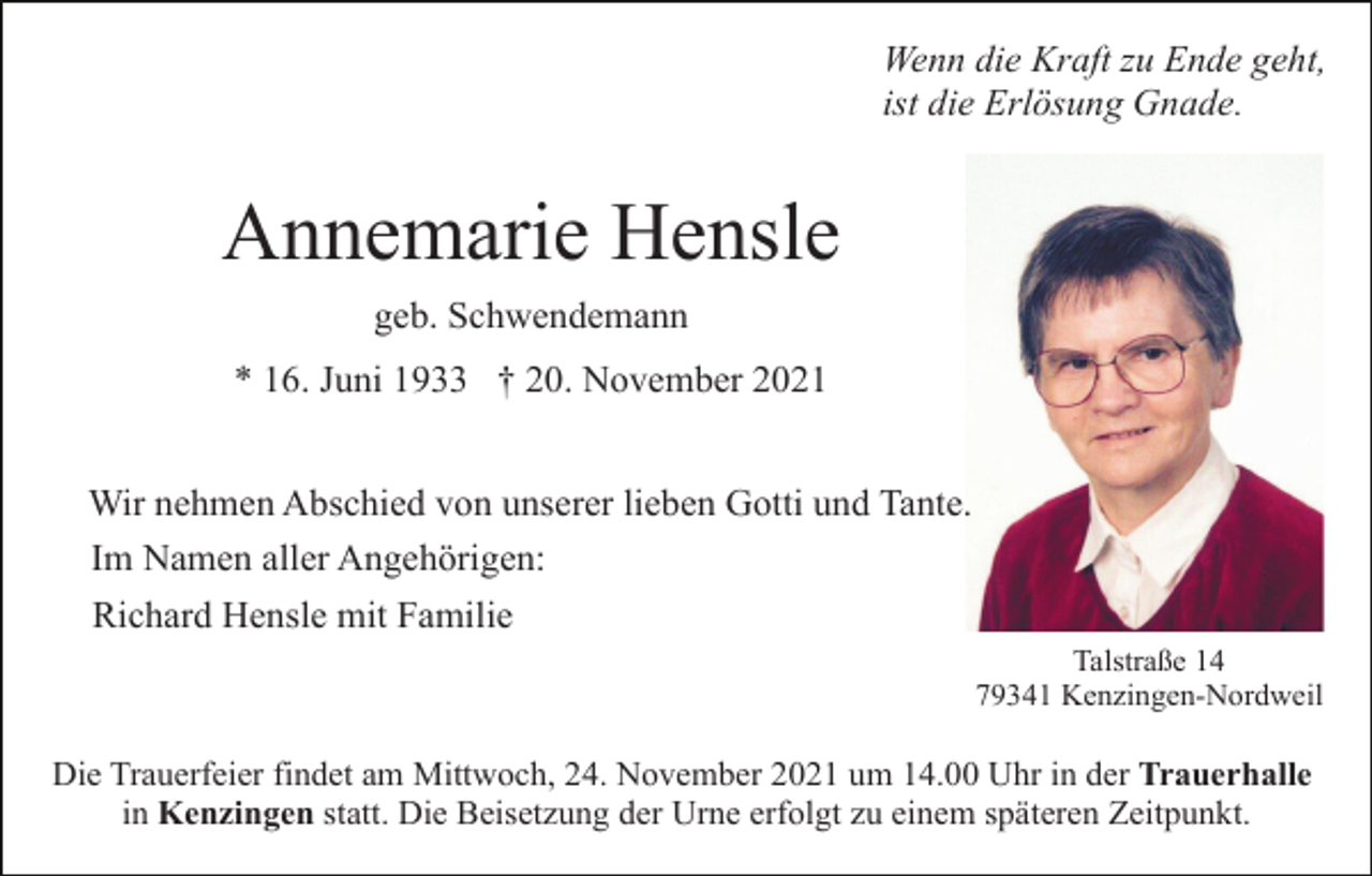 <p>Wenn die Kraft zu Ende geht,<br />ist die Erlösung Gnade.</p><p>Annemarie Hensle<br />geb. Schwendemann<br />* 16. Juni 1933 † 20. November 2021<br />Wir nehmen Abschied von unserer lieben Gotti und Tante.<br />Im Namen aller Angehörigen:<br />Richard Hensle mit Familie<br />Talstraße 14<br />79341 Kenzingen-Nordweil</p><p>Die Trauerfeier findet am Mittwoch, 24. November 2021 um 14.00 Uhr in der Trauerhalle<br />in Kenzingen statt. Die Beisetzung der Urne erfolgt zu einem späteren Zeitpunkt.</p>
