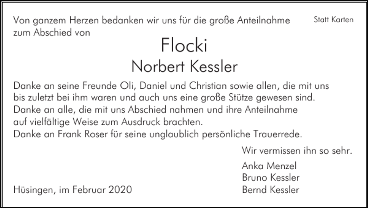 <p>Von ganzem Herzen bedanken wir uns für die große Anteilnahme<br />zum Abschied von</p><p>Statt Karten</p><p>Flocki</p><p>Norbert Kessler<br />Danke an seine Freunde Oli, Daniel und Christian sowie allen, die mit uns<br />bis zuletzt bei ihm waren und auch uns eine große Stütze gewesen sind.<br />Danke an alle, die mit uns Abschied nahmen und ihre Anteilnahme<br />auf vielfältige Weise zum Ausdruck brachten.<br />Danke an Frank Roser für seine unglaublich persönliche Trauerrede.<br />Wir vermissen ihn so sehr.</p><p>Hüsingen, im Februar 2020</p><p>Anka Menzel<br />Bruno Kessler<br />Bernd Kessler</p>