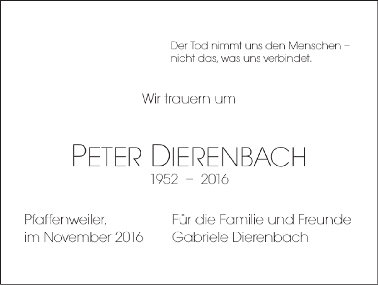 <p>Der Tod nimmt uns den Menschen –<br />nicht das, was uns verbindet.</p><p>Wir trauern um</p><p>PETER DIERENBACH<br />1952 – 2016</p><p>Pfaffenweiler,<br />im November 2016</p><p>Für die Familie und Freunde<br />Gabriele Dierenbach</p>