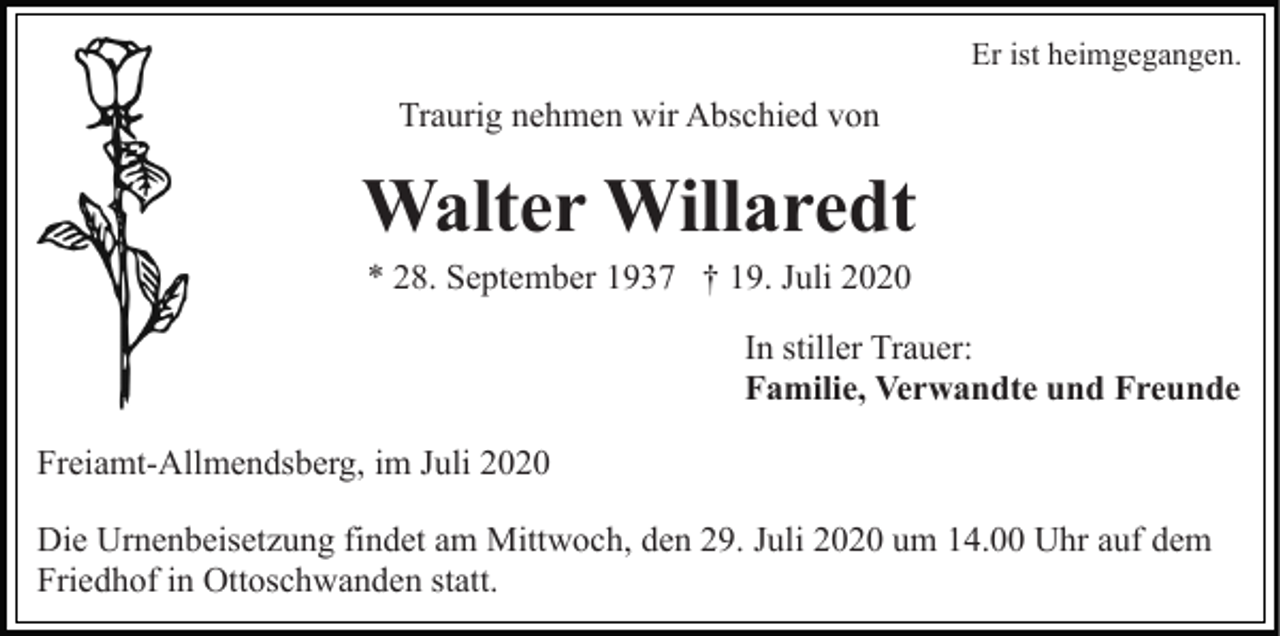 <p>Er ist heimgegangen.</p><p>Traurig nehmen wir Abschied von</p><p>Walter Willaredt<br />* 28. September 1937 † 19. Juli 2020<br />In stiller Trauer:<br />Familie, Verwandte und Freunde<br />Freiamt-Allmendsberg, im Juli 2020<br />Die Urnenbeisetzung findet am Mittwoch, den 29. Juli 2020 um 14.00 Uhr auf dem<br />Friedhof in Ottoschwanden statt.</p>