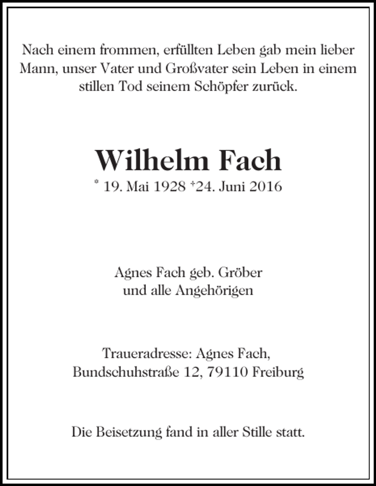 <p>Nach einem frommen, erfüllten Leben gab mein lieber<br />Mann, unser Vater und Großvater sein Leben in einem<br />stillen Tod seinem Schöpfer zurück.</p><p>Wilhelm Fach<br />* 19. Mai 1928 †24. Juni 2016</p><p>Agnes Fach geb. Gröber<br />und alle Angehörigen</p><p>Traueradresse: Agnes Fach,<br />Bundschuhstraße 12, 79110 Freiburg</p><p>Die Beisetzung fand in aller Stille statt.</p>
