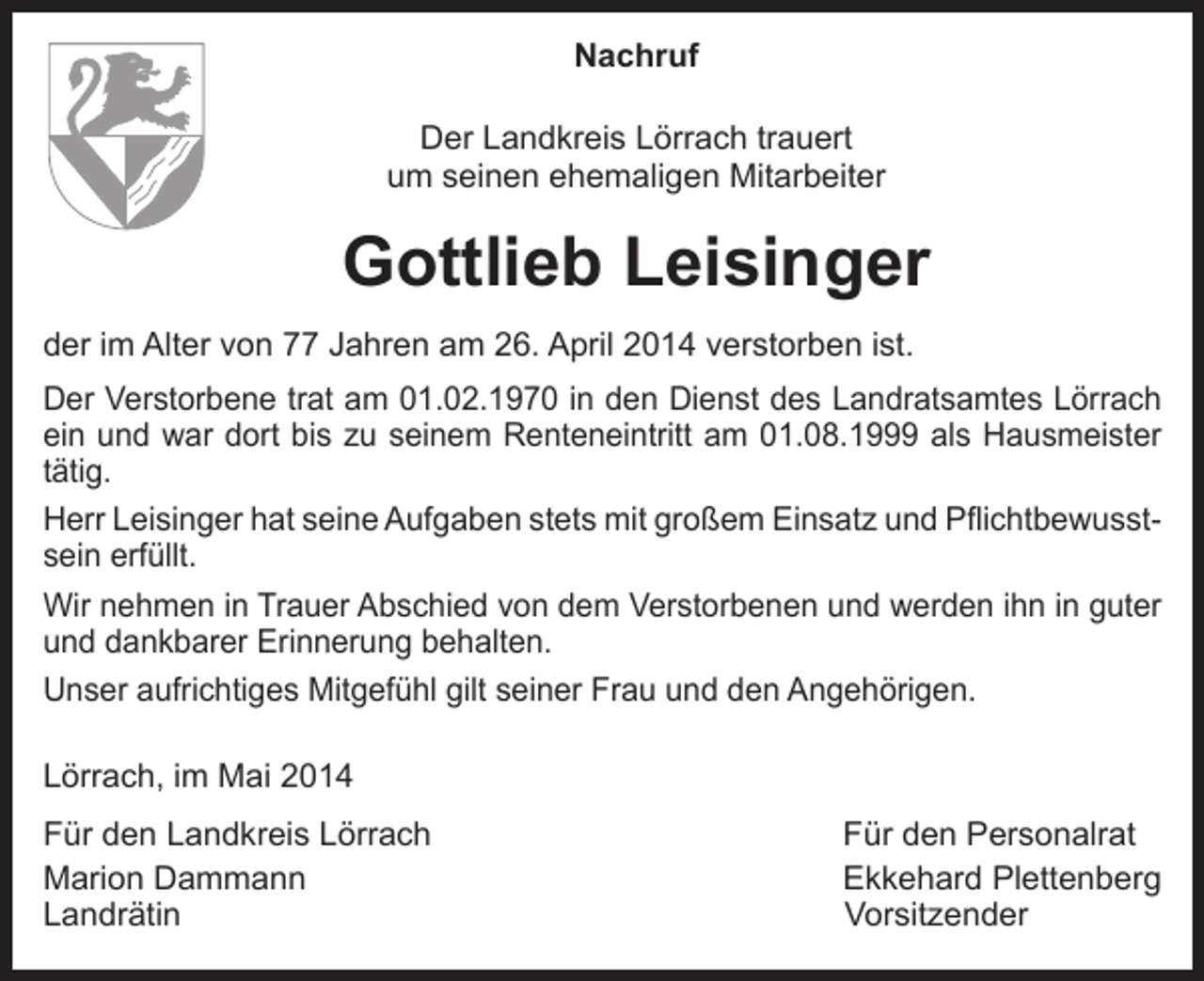 <p>Nachruf<br />Der Landkreis Lörrach trauert<br />um seinen ehemaligen Mitarbeiter</p><p>Gottlieb Leisinger<br />der im Alter von 77 Jahren am 26. April 2014 verstorben ist.<br />Der Verstorbene trat am 01.02.1970 in den Dienst des Landratsamtes Lörrach<br />ein und war dort bis zu seinem Renteneintritt am 01.08.1999 als Hausmeister<br />tätig.<br />Herr Leisinger hat seine Aufgaben stets mit großem Einsatz und Pflichtbewusstsein erfüllt.<br />Wir nehmen in Trauer Abschied von dem Verstorbenen und werden ihn in guter<br />und dankbarer Erinnerung behalten.<br />Unser aufrichtiges Mitgefühl gilt seiner Frau und den Angehörigen.<br />Lörrach, im Mai 2014<br />Für den Landkreis Lörrach<br />Für den Personalrat<br />Marion Dammann<br />Ekkehard Plettenberg<br />Landrätin Vorsitzender</p>