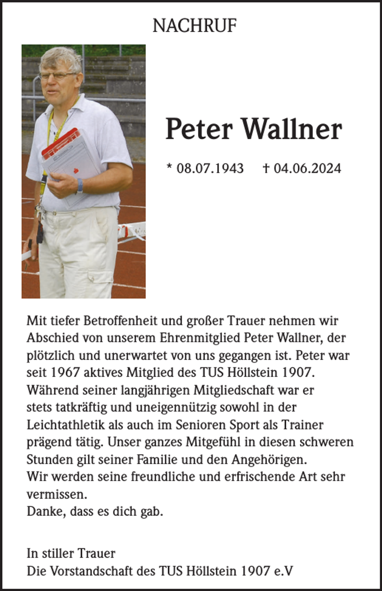 <p>NACHRUF</p><p>Peter Wallner<br />* 08.07.1943</p><p>† 04.06.2024</p><p>Mit tiefer Betroffenheit und großer Trauer nehmen wir<br />Abschied von unserem Ehrenmitglied Peter Wallner, der<br />plötzlich und unerwartet von uns gegangen ist. Peter war<br />seit 1967 aktives Mitglied des TUS Höllstein 1907.<br />Während seiner langjährigen Mitgliedschaft war er<br />stets tatkräftig und uneigennützig sowohl in der<br />Leichtathletik als auch im Senioren Sport als Trainer<br />prägend tätig. Unser ganzes Mitgefühl in diesen schweren<br />Stunden gilt seiner Familie und den Angehörigen.<br />Wir werden seine freundliche und erfrischende Art sehr<br />vermissen.<br />Danke, dass es dich gab.<br />In stiller Trauer<br />Die Vorstandschaft des TUS Höllstein 1907 e.V</p>