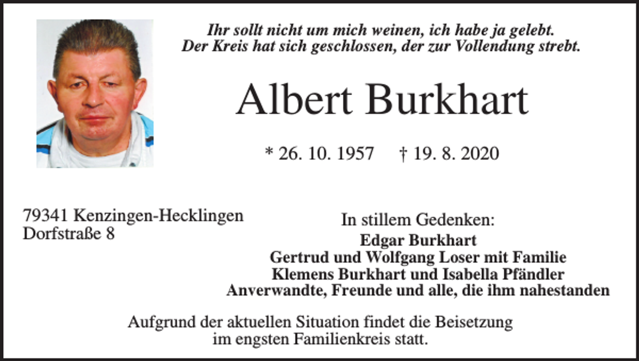 <p>Ihr sollt nicht um mich weinen, ich habe ja gelebt.<br />Der Kreis hat sich geschlossen, der zur Vollendung strebt.</p><p>Albert Burkhart<br />* 26. 10. 1959341 Kenzingen-Hecklingen<br />Dorfstraße 8</p><p>† 19. 8. 2020</p><p>In stillem Gedenken:</p><p>Edgar Burkhart<br />Gertrud und Wolfgang Loser mit Familie<br />Klemens Burkhart und Isabella Pfändler<br />Anverwandte, Freunde und alle, die ihm nahestanden</p><p>Aufgrund der aktuellen Situation findet die Beisetzung<br />im engsten Familienkreis statt.</p>