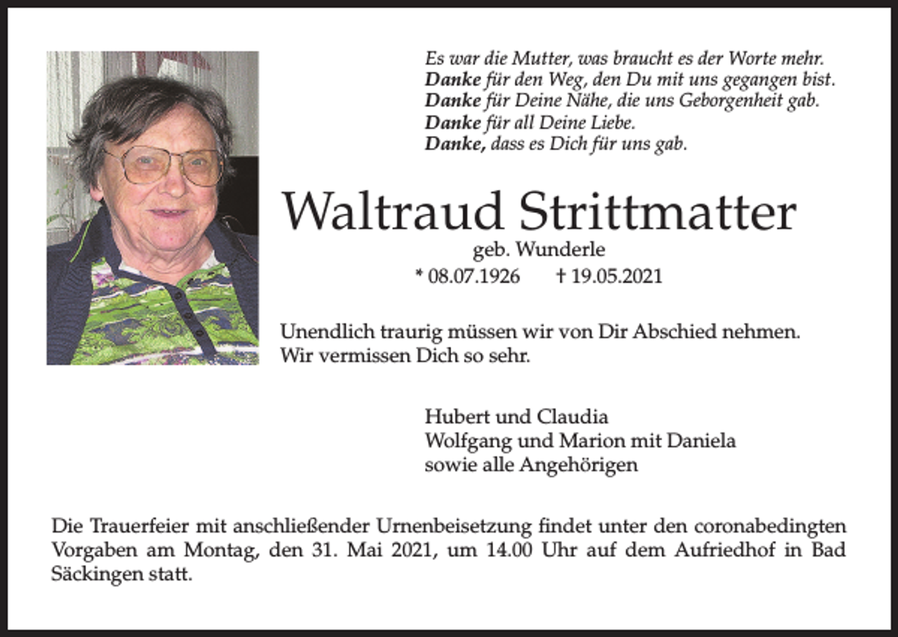 <p>Es war die Mutter, was braucht es der Worte mehr.<br />Danke für den Weg, den Du mit uns gegangen bist.<br />Danke für Deine Nähe, die uns Geborgenheit gab.<br />Danke für all Deine Liebe.<br />Danke, dass es Dich für uns gab.</p><p>Waltraud Strittmatter<br />geb. Wunderle<br />* 08.07.1926<br />† 19.05.2021</p><p>Unendlich traurig müssen wir von Dir Abschied nehmen.<br />Wir vermissen Dich so sehr.<br />Hubert und Claudia<br />Wolfgang und Marion mit Daniela<br />sowie alle Angehörigen<br />Die Trauerfeier mit anschließender Urnenbeisetzung findet unter den coronabedingten<br />Vorgaben am Montag, den 31. Mai 2021, um 14.00 Uhr auf dem Aufriedhof in Bad<br />Säckingen statt.</p>