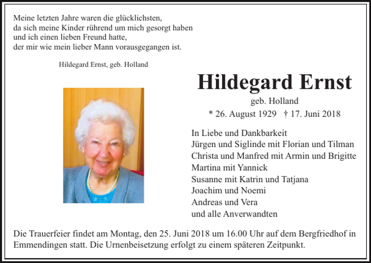 <p>Meine letzten Jahre waren die glücklichsten,<br />da sich meine Kinder rührend um mich gesorgt haben<br />und ich einen lieben Freund hatte,<br />der mir wie mein lieber Mann vorausgegangen ist.<br />Hildegard Ernst, geb. Holland</p><p>Hildegard Ernst<br />geb. Holland<br />* 26. August 1929 † 17. Juni 2018<br />In Liebe und Dankbarkeit<br />Jürgen und Siglinde mit Florian und Tilman<br />Christa und Manfred mit Armin und Brigitte<br />Martina mit Yannick<br />Susanne mit Katrin und Tatjana<br />Joachim und Noemi<br />Andreas und Vera<br />und alle Anverwandten<br />Die Trauerfeier findet am Montag, den 25. Juni 2018 um 16.00 Uhr auf dem Bergfriedhof in<br />Emmendingen statt. Die Urnenbeisetzung erfolgt zu einem späteren Zeitpunkt.</p>