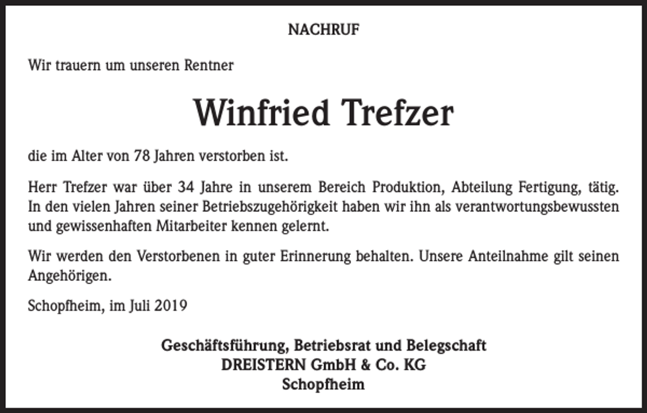<p>NACHRUF<br />Wir trauern um unseren Rentner</p><p>Winfried Trefzer<br />die im Alter von 78 Jahren verstorben ist.<br />Herr Trefzer war über 34 Jahre in unserem Bereich Produktion, Abteilung Fertigung, tätig.<br />In den vielen Jahren seiner Betriebszugehörigkeit haben wir ihn als verantwortungsbewussten<br />und gewissenhaften Mitarbeiter kennen gelernt.<br />Wir werden den Verstorbenen in guter Erinnerung behalten. Unsere Anteilnahme gilt seinen<br />Angehörigen.<br />Schopfheim, im Juli 2019</p><p>Geschäftsführung, Betriebsrat und Belegschaft<br />DREISTERN GmbH &amp; Co. KG<br />Schopfheim</p>