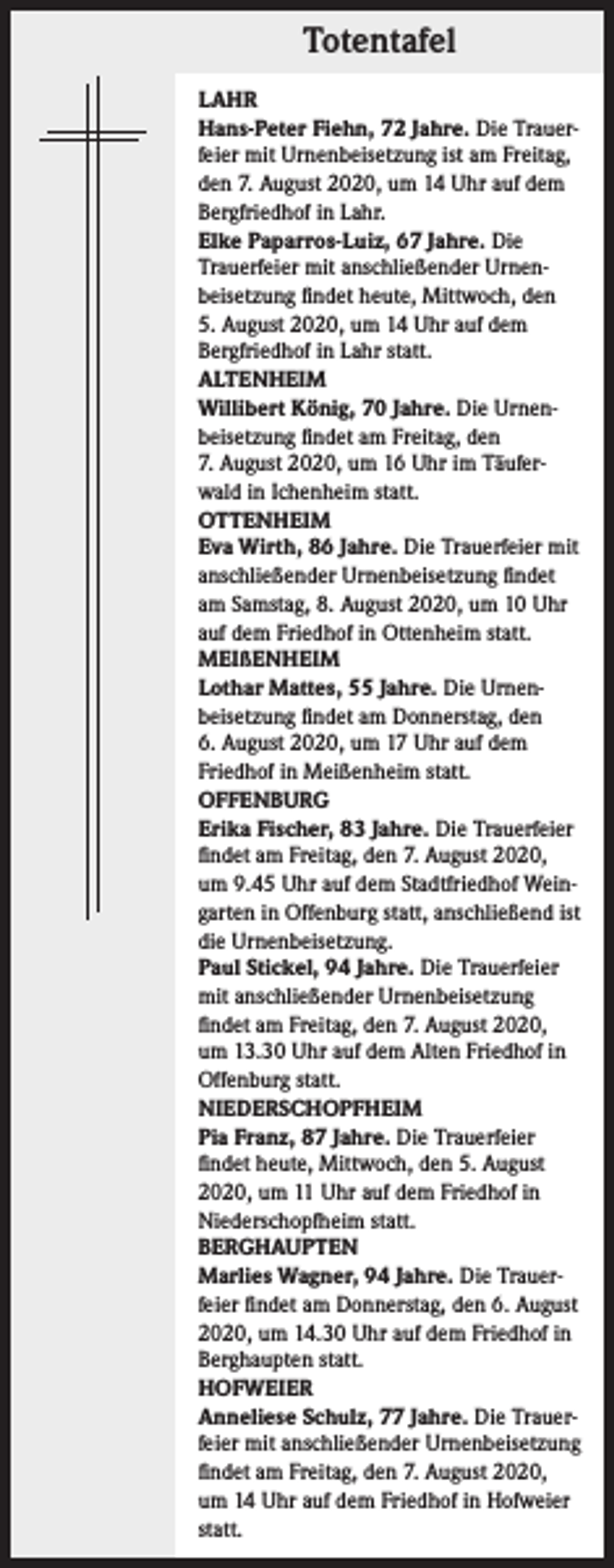 <p>Totentafel<br />LAHR<br />Hans-Peter Fiehn, 72 Jahre. Die Trauer­<br />feier mit Urnenbeisetzung ist am Freitag,<br />den 7. August 2020, um 14 Uhr auf dem<br />Bergfriedhof in Lahr.<br />Elke Paparros-Luiz, 67 Jahre. Die<br />Trauerfeier mit anschließender Urnen­<br />beisetzung findet heute, Mittwoch, den<br />5. August 2020, um 14 Uhr auf dem<br />­Bergfriedhof in Lahr statt.<br />ALTENHEIM<br />Willibert König, 70 Jahre. Die Urnen­<br />beisetzung findet am Freitag, den<br />7. August 2020, um 16 Uhr im Täufer­<br />wald in Ichenheim statt.<br />OTTENHEIM<br />Eva Wirth, 86 Jahre. Die Trauerfeier mit<br />anschließender Urnenbeisetzung findet<br />am Samstag, 8. August 2020, um 10 Uhr<br />auf dem Friedhof in Ottenheim statt.<br />MEIßENHEIM<br />Lothar Mattes, 55 Jahre. Die Urnen­<br />beisetzung findet am Donnerstag, den<br />6. August 2020, um 17 Uhr auf dem<br />Friedhof in Meißenheim statt.<br />OFFENBURG<br />Erika Fischer, 83 Jahre. Die Trauerfeier<br />findet am Freitag, den 7. August 2020,<br />um 9.45 Uhr auf dem Stadtfriedhof Wein­<br />garten in Offenburg statt, anschließend ist<br />die Urnenbeisetzung.<br />Paul Stickel, 94 Jahre. Die Trauerfeier<br />mit anschließender Urnenbeisetzung<br />findet am Freitag, den 7. August 2020,<br />um 13.30 Uhr auf dem Alten Friedhof in<br />Offenburg statt.<br />NIEDERSCHOPFHEIM<br />Pia Franz, 87 Jahre. Die Trauerfeier<br />findet heute, Mittwoch, den 5. August<br />2020, um 11 Uhr auf dem Friedhof in<br />Niederschopfheim statt.<br />BERGHAUPTEN<br />Marlies Wagner, 94 Jahre. Die Trauer­<br />feier findet am Donnerstag, den 6. August<br />2020, um 14.30 Uhr auf dem Friedhof in<br />Berghaupten statt.<br />HOFWEIER<br />Anneliese Schulz, 77 Jahre. Die Trauer­<br />feier mit anschließender Urnenbeisetzung<br />findet am Freitag, den 7. August 2020,<br />um 14 Uhr auf dem Friedhof in Hofweier<br />statt.</p>