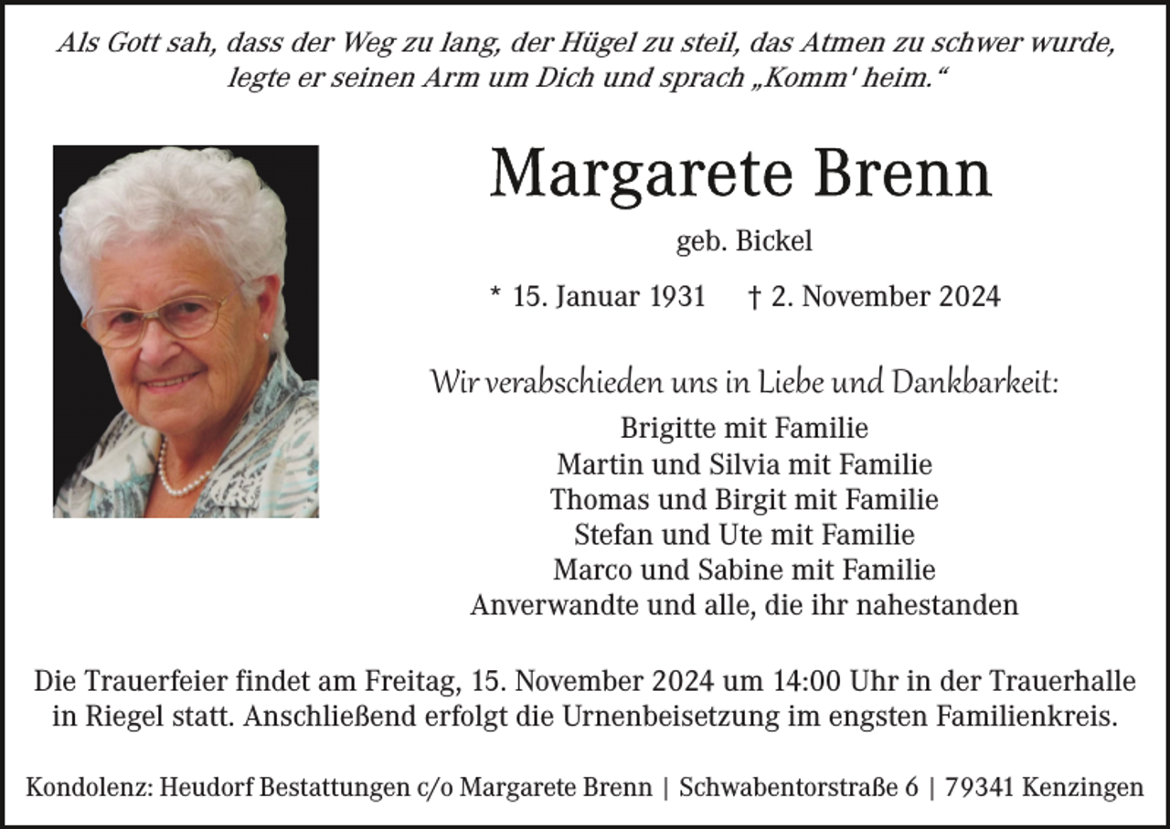 <p>Als Gott sah, dass der Weg zu lang, der Hügel zu steil, das Atmen zu schwer wurde,<br />legte er seinen Arm um Dich und sprach „Komm' heim.“</p><p>geb. Bickel<br />* 15. Januar 1931</p><p>† 2. November 2024</p><p>Wir verabschieden uns in Liebe und Dankbarkeit:<br />Brigitte mit Familie<br />Martin und Silvia mit Familie<br />Thomas und Birgit mit Familie<br />Stefan und Ute mit Familie<br />Marco und Sabine mit Familie<br />Anverwandte und alle, die ihr nahestanden<br />Die Trauerfeier findet am Freitag, 15. November 2024 um 14:00 Uhr in der Trauerhalle<br />in Riegel statt. Anschließend erfolgt die Urnenbeisetzung im engsten Familienkreis.<br />Kondolenz: Heudorf Bestattungen c/o Margarete Brenn | Schwabentorstraße 6 | 79341 Kenzingen</p>